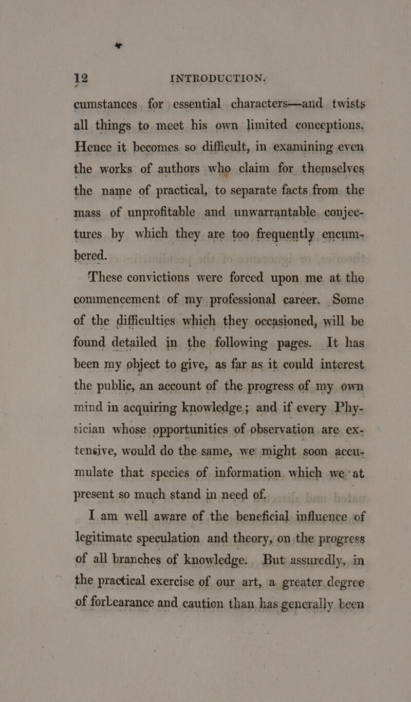 cumstances for essential characters—and._ twists all things to meet his own Jimited conceptions, Hence it becomes so difficult, in examining even the works of authors who claim for themselves the name of practical, to separate facts from the mass of unprofitable and unwarrantable. conjec- tures by which they are too frequently. encum.- bered. These convictions were forced upon me at the commencement of my professional career. Some of the difficulties which they occasioned, will be found detailed in the following pages. It has been my object to give, as far as it could interest the public, an account of the progress of my own mind in acquiring knowledge; and if every Phy- sician whose opportunities of observation are ex- tensive, would do the same, we might soon accu- mulate that species of information. which we.’ at present so much stand in need of. \ I am well aware of the beneficial influence of legitimate speculation and theory, on the progress of all branches of knowledge. But; assuredly,, in the practical exercise of our art, a greater degree of forbearance and caution than, has generally been