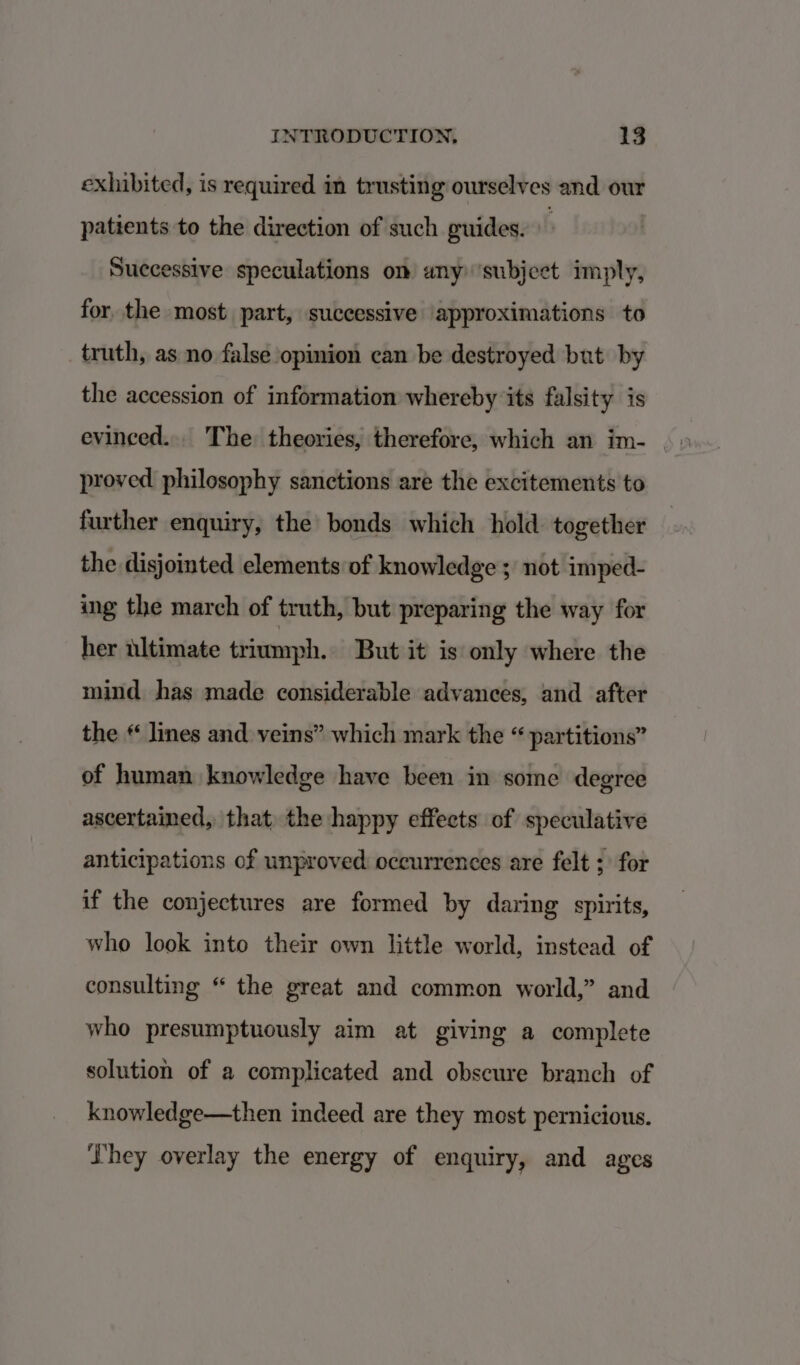 exhibited, is required in trusting ourselves and our patients to the direction of such guides. Successive speculations on any ‘subject imply, for the most part, successive approximations to truth, as no false opinion can be destroyed but by the accession of information whereby its falsity is evinced... The theories, therefore, which an im- proved philosophy sanctions are the excitements to further enquiry, the bonds which hold together the disjointed elements of knowledge ; not imped- ing the march of truth, but preparing the way for her ultimate triumph. But it is only where the mind has made considerable advances, and after the * lines and veins” which mark the “ partitions” of human knowledge have been in some degree ascertained, that the happy effects of speculative anticipations of unproved: occurrences are felt ; for if the conjectures are formed by daring spirits, who look into their own little world, instead of consulting “ the great and common world,” and who presumptuously aim at giving a complete solution of a complicated and obscure branch of knowledge—then indeed are they most pernicious. They overlay the energy of enquiry, and ages