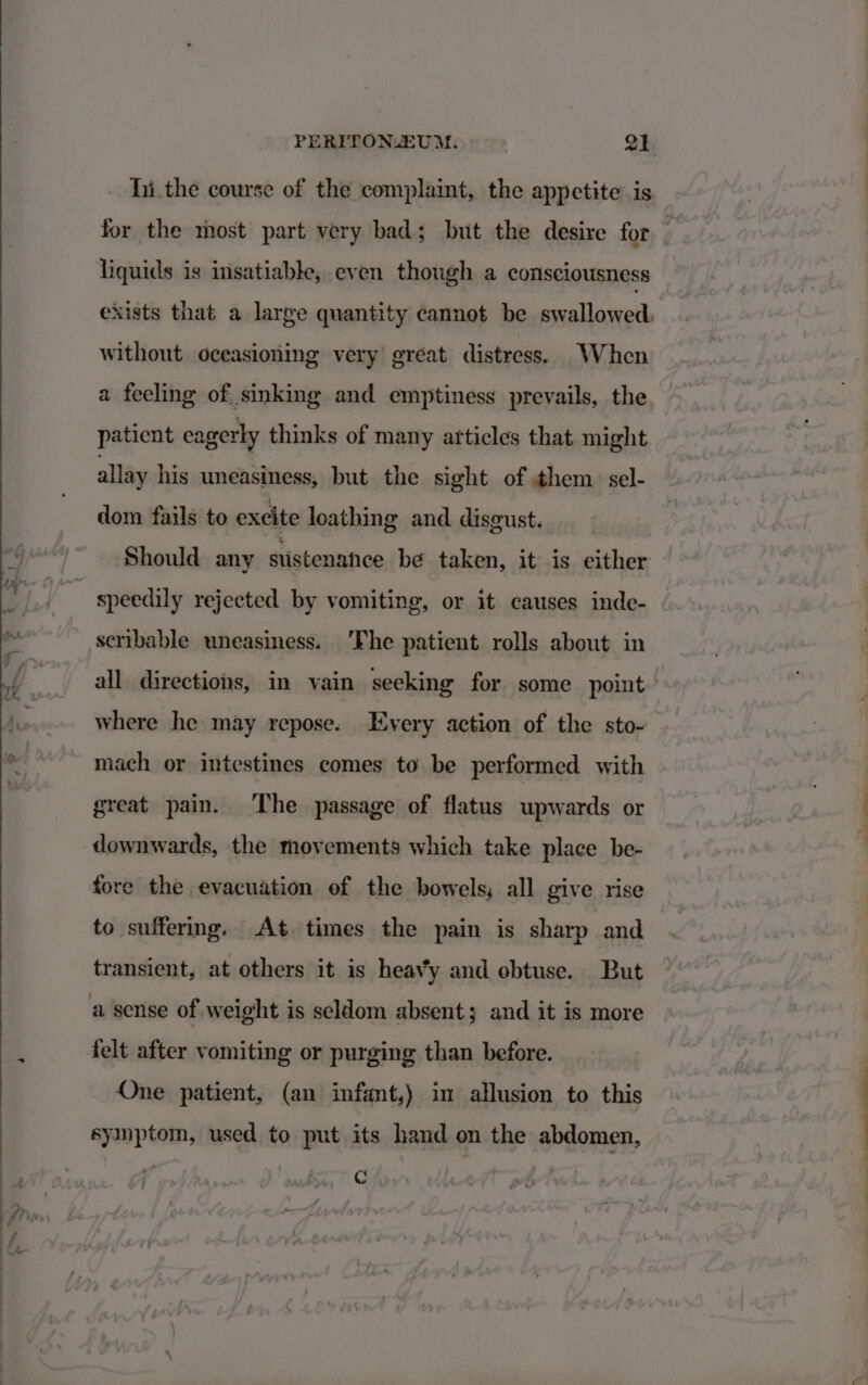 hi.the course of the complaint, the appetite is for the most part very bad; but the desire for liquids is insatiable, even though a consciousness exists that a large quantity cannot be swallowed, without oceasioning very great distress. When a feeling of sinking and emptiness prevails, the, patient eagerly thinks of many articles that might allay his uneasiness, but the sight of them. sel- dom fails to excite loathing and disgust. Should any stistenatce be taken, it is either speedily rejected by vomiting, or it causes inde- scribable uneasiness. ‘The patient rolls about in all directions, in vain seeking for some point where he may repose. Every action of the sto- mach or intestines comes to be performed with great pain. The passage of flatus upwards or downwards, the movements which take place be- fore the evacuation of the bowels, all give rise to suffering. At times the pain is sharp and transient, at others it is heavy and obtuse. But a sense of weight is seldom absent; and it is more felt after vomiting or purging than before. One patient, (an infant,) in allusion to this symptom, used to put its hand on the abdomen, C PP»,