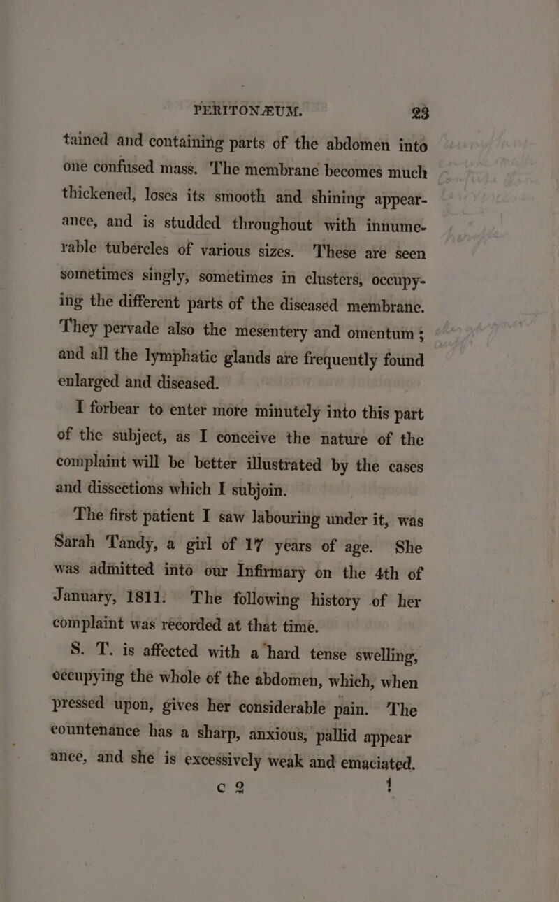 tained and containing parts of the abdomen into one confused mass. The membrane becomes much thickened, loses its smooth and shining’ appear- ance, and is studded throughout with innume- rable tubercles of various sizes. These are seen sometimes singly, sometimes in clusters, occupy- ing the different parts of the diseased membrane. They pervade also the mesentery and omentum ; and all the lymphatic glands are frequently found enlarged and diseased. I forbear to enter more minutely into this part of the subject, as I conceive the nature of the complaint will be better illustrated by the cases and dissections which I subjoin. The first patient I saw labouring under it, was Sarah ‘Tandy, a girl of 17 years of age. She was admitted into our Infirmary on the 4th of January, 1811. The following history of her complaint was recorded at that time. S. T. is affected with a hard tense swelling, occupying the whole of the abdomen, which, when pressed upon, gives her considerable pain. The countenance has a sharp, anxious, pallid appear ance, and she is excessively weak and emaciated. Cc % '