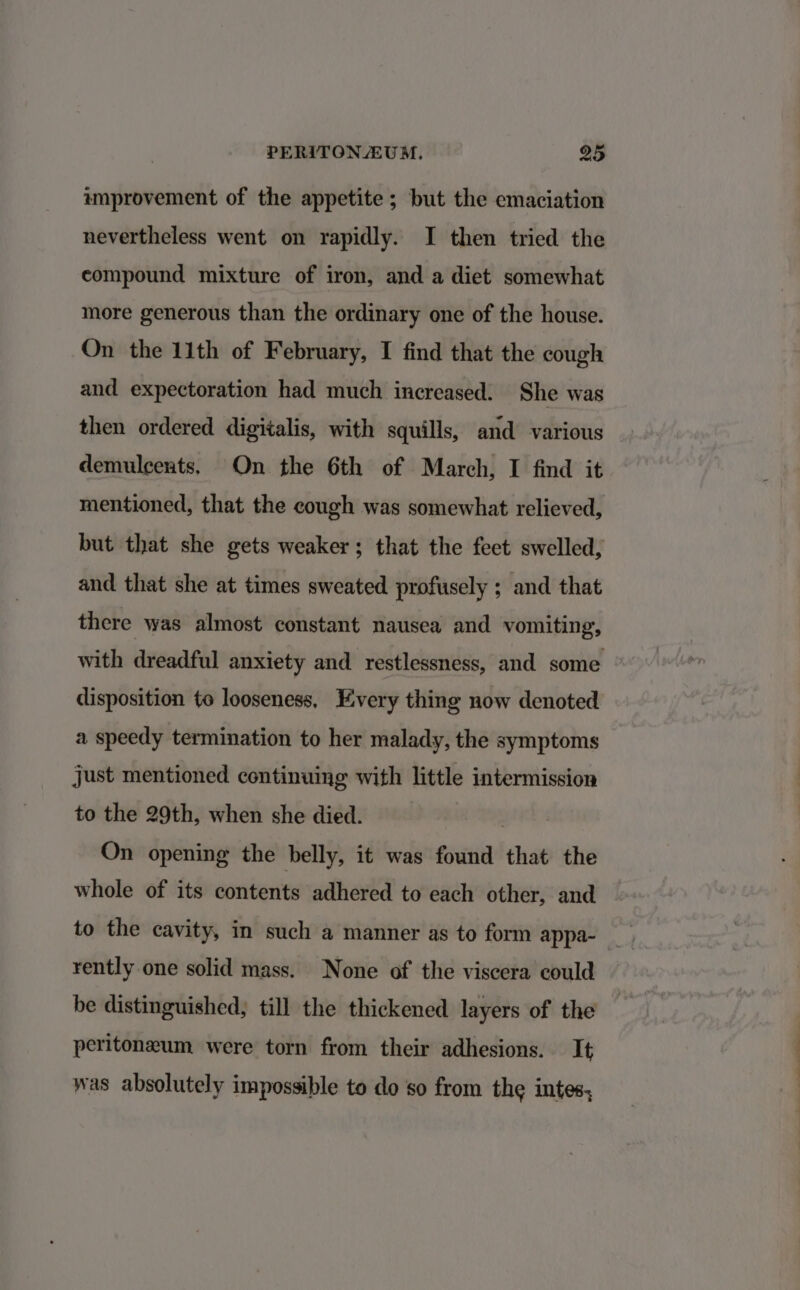 improvement of the appetite ; but the emaciation nevertheless went on rapidly. I then tried the compound mixture of iron, and a diet somewhat more generous than the ordinary one of the house. On the 11th of February, I find that the cough and expectoration had much increased. She was then ordered digitalis, with squills, and various demulcents. On the 6th of March, I find it mentioned, that the cough was somewhat relieved, but that she gets weaker; that the feet swelled, and that she at times sweated profusely ; and that there was almost constant nausea and vomiting, with dreadful anxiety and restlessness, and some disposition to looseness. Every thing now denoted a speedy termination to her malady, the symptoms just mentioned continuing with little intermission to the 29th, when she died. Baee's On opening the belly, it was found that the whole of its contents adhered to each other, and rently one solid mass. None of the viscera could be distinguished, till the thickened layers of the peritoneum were torn from their adhesions. It was absolutely impossible to do so from the intes,