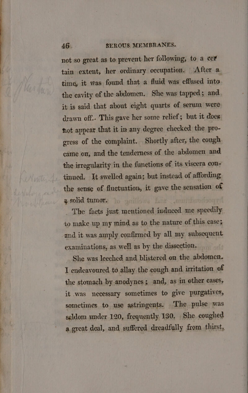 not so great as to prevent her following, to a cer tain extent, her ordinary occupation. ‘After a time, it was found that a fluid was effused mto the cavity of the abdomen. She was tapped; and it is said that about eight quarts of serum were drawn off.. This gave her some relief; but it does not appear that it in any degree ehecked the pro- gress of the complaint. Shortly after, the cough came on, and the tenderness of the abdemen and the irregularity in the functions of its viscera con- tinued. It swelled again; but instead of affording the sense of fluctuation, it gave the sensation of 2 solid tumor. _ The facts just mentioned sack att me speedily, +o make wp my mind as to the nature of this case; -and it was amply confirmed by all my subsequent examinations, as well as by the dissection. She was leeched and blistered on the abdomen. I endeavoured. to allay the cough and irritation. of the stomach by anodynes; and, as in other cases, it was necessary sometimes to give purgatives, sometimes to use astringents. The pulse was seldom under 120, frequently 130. She coughed a great deal, and suffered dreadfully from thirst,