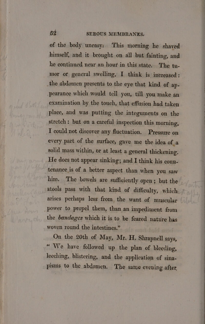 of the body uneasy: This morning he shaved himself, and it brought on all but fainting, and he continued near an houg in this state. The tu- mor or gencral swelling, I think is increased: the abdomen presents to the eye that kind of ap- pearance which would tell you, till you make an examination by the touch, that effusion had taken place, and was putting the integuments on the stretch: but on a careful inspection this morning, T could not discover any fluctuation. Pressure on every pait of the surface, gave me the idea of 4a solid mass within, or at least a general thickening. He does not appear sinking; and I think his coun- tenance is of a better aspect than when you saw him. The bowels are sufficiently open; but the stools pass with that kind of difficulty, which arises perhaps less from, the want of muscular power to propel them, than an impediment from the bandages which it is to be feared nature has woven round the intestines.” On the 20th of May, Mr. H. Shrapnell says, “ We have followed up the plan of bleeding, leeching, blistering, and the application of sina- pisnis to the abdomen. The same evening after