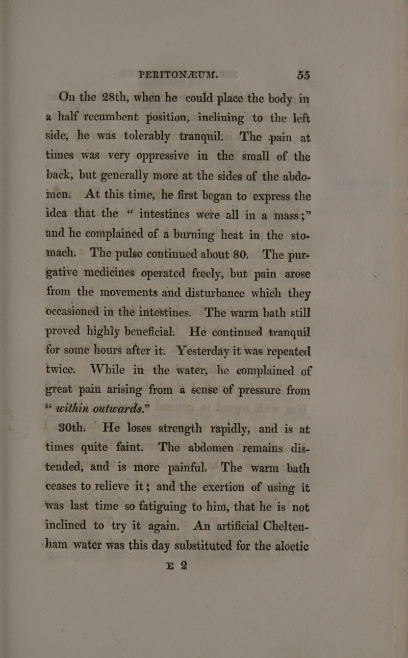 On the 28th, when he could place the body in a half recumbent position, inclining to the left side; he was tolerably tranquil: The pain at times was very oppressive in the small of. the back, but generally more at the sides of the abdo- men: At this time, he first began to express the idea that the “ intestines were all in a mass $f and he complained of a burning heat in the sto- mach: The pulse continued about 80. The pur- gative medicines operated freely, but pain arose from the movements and disturbance which they occasioned in the intestines: ‘The warm bath still proved highly beneficial: He continued tranquil for sonie hours after it: Yesterday it was repeated twice. While in the water, he eomplained of great pain arising from a sense of pressure from « within outwards.” 30th. He loses strength Aap and is at times quite faint. ‘The abdomen remains dis- tended, and is more painful, The warm bath ceases to relieve it} and the exertion of using it was last time so fatiguing to him, that he is not inclined to try it again. An artificial Chelten- ham water was this day substituted for the aloetic EB 2