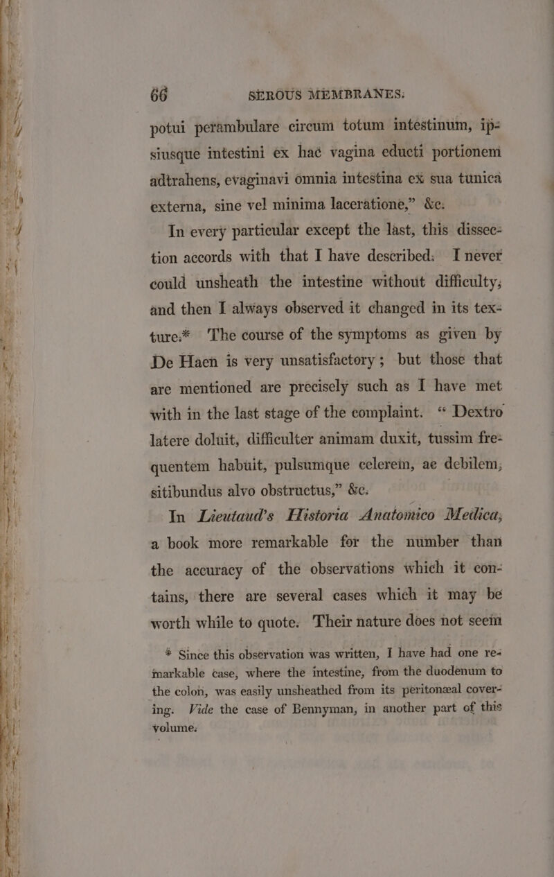 potui petambulare circum totum intestinum, ip- siusque intestini ex hae vagina educti portionem adtrahens, evaginavi omnia intestina ex sua tunica externa, sine vel minima laceratione,” &amp;e. In every particular except the last, this dissec- tion accords with that I have described: I never could unsheath the intestine without difficulty; and then I always observed it changed in its tex- ture:* The course of the symptoms as given by De Haen is very unsatisfactory ; but those that are mentioned are precisely such as I have met with in the last stage of the complaint. “ Dextro latere doluit, difficulter animam duxit, tussim fre quentem habuit, pulsumque celerem, ae debilem; sitibundus alvo obstructus,” &amp;e. : In Lieutaud’s Historia Anatomico Medica, a book more remarkable for the number than the accuracy of the observations which it con- tains, there are several cases which it may be worth while to quote. Their nature does not seem % Since this observation was written, I have had one re- markable case, where the intestine, from the duodenum to the colon, was easily unsheathed from its peritonzeal cover- ing. Vide the case of Bennyman, in another part of this volume: