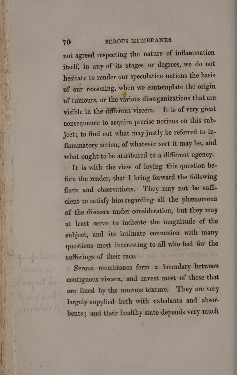 not agreed respecting the nature of inflammation itself, in any of its stages or degrees, we do not hesitate to render our speculative notions the basis of our reasoning, when we contemplate the origin of tumours, or the ‘ie disorganizations that are visible in the different viscera. It is of very great consequence to acquire precise notions on this sub- ject; to find out what may justly be referred to in- flammatory action, of whatever sort it may be, and what ought to be attributed to a different agency. It is with the view of laying this question be- fore the reader, that I bring forward the following facts and observations. They may not be suffi- cient to satisfy him regarding all the phenomena of the diseases under consideration, but they may at least serve to indicate the magnitude of the subject, and its intimate connexion with many questions most interesting to all who feel for the sufferings of their race. Gerous membranes form a boundary between contiguous viscera, and invest most of those that are lined by the mucous texture. ‘They are very largely supplied both with exhalants and absor- pents; and their healthy state depends very much