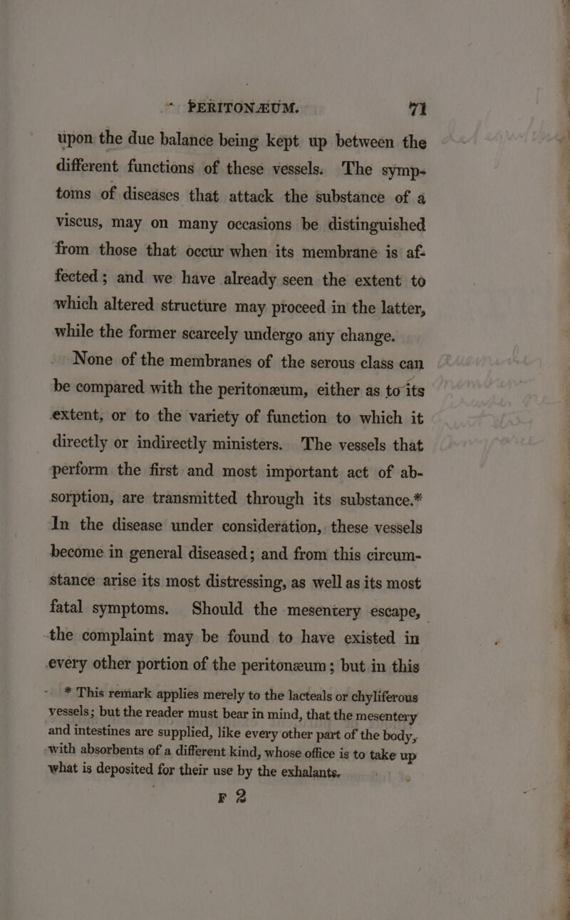 upon the due balance being kept up between the different functions of these vessels: The symp; toms of diseases that attack the substance of a viscus, may on many occasions be distinguished from those that’ occur when its membrane is af: fected ; and we have already seen the extent to which altered structure may proceed in the latter, while the former scarcely undergo any change. None of the membranes of the serous class can be compared with the peritoneum, either as to ‘its extent, or to the variety of function to which it directly or indirectly ministers. The vessels that perform the first and most important act of ab- sorption, are transmitted through its substance.* In the disease under consideration, these vessels become in general diseased; and from this circum- stance arise its most distressing, as well as its most -the complaint may be found to have existed in every other portion of the peritoneum; but in this * This remark applies merely to the lacteals or chyliferous vessels; but the reader must bear in mind, that the mesentery and intestines are supplied, like every other part of the bedy, ‘with absorbents of a different kind, whose office is to take up what is deposited for their use by the exhalants. F 2 se Card «