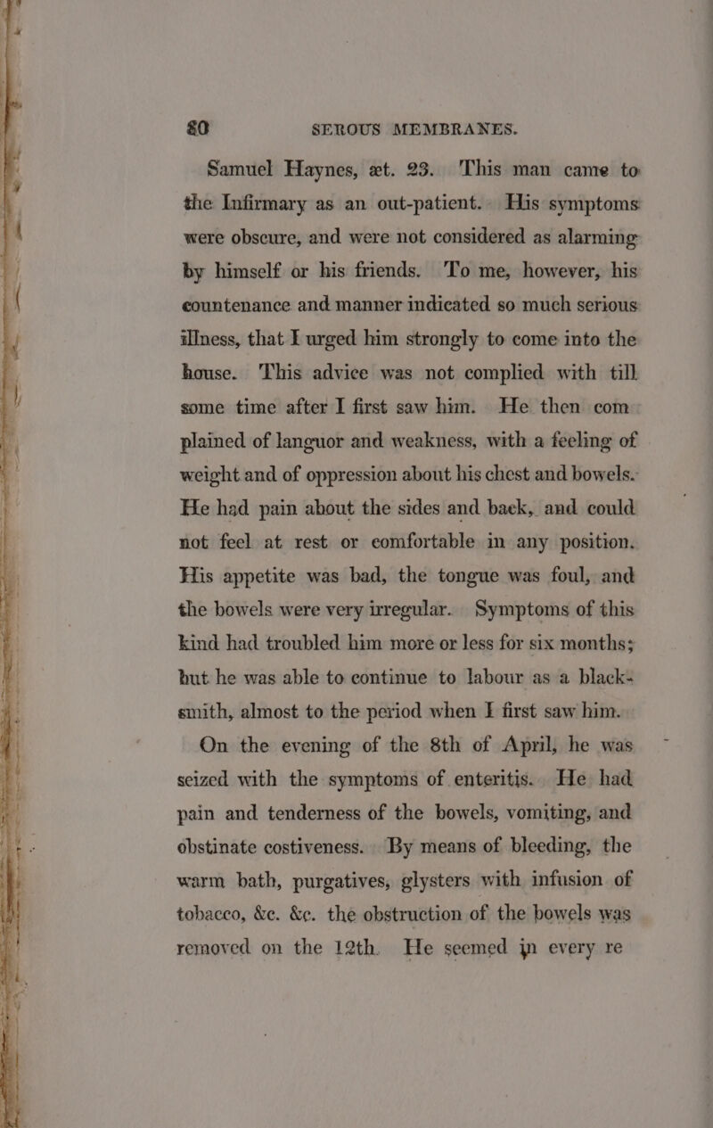 Samuel Haynes, xt. 23. This man came to: the Infirmary as an out-patient.. His symptoms were obscure, and were not considered as alarming by himself or his friends. To me, however, his countenance and manner indicated so much serious: illness, that I urged him strongly to come into the house. This advice was not complied with till some time after I first saw him. He then com plained of languor and weakness, with a feeling of weight and of oppression about his chest and bowels. He had pain about the sides and baek, and could not feel at rest or comfortable in any position. His appetite was bad, the tongue was foul, and the bowels were very uregular. Symptoms of this kind had troubled him more or less for six months; but. he was able to continue to labour as a black- smith, almost to the period when f first saw him. On the evening of the 8th of April, he was seized with the symptoms of enteritis. He had pain and tenderness of the bowels, vomiting, and obstinate costiveness. By means of bleeding, the warm bath, purgatives, glysters with infusion. of tobacco, &amp;e. &amp;¢. the obstruction of the bowels was removed on the 12th. He seemed jn every re