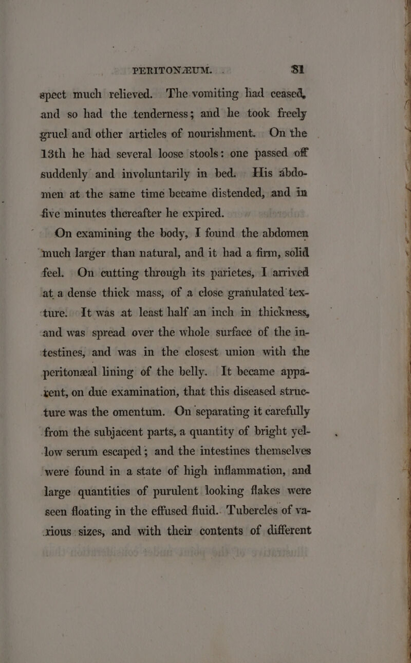 spect much relieved. The vomiting had ceased, and so had the tenderness; and he took freely gruel and other articles of nourishment. On the 13th he had several loose stools: one passed. off suddenly and involuntarily in bed. His abdo- men at the same time became distended, and in five minutes thereafter he expired. On examining the body, I found the abdomen ‘much larger than natural, and it had a firm, solid feel. On cutting through its parietes, I arrived at.a dense thick mass, of a close granulated tex- ‘ture. It was at least half an inch in thickness, -and was spread over the whole surface of the in- testines, and was in the closest union with the peritoneal lining of the belly. It became appa- xent, on due examination, that this diseased struc- ture was the omentum. On separating it carefully from the subjacent parts, a quantity of bright yel- low serum escaped; and the intestines themselves ‘were found in a state of high inflammation, and large quantities of purulent looking flakes were seen floating in the effused fluid.. Tubercles of va- rious sizes, and with their contents of different