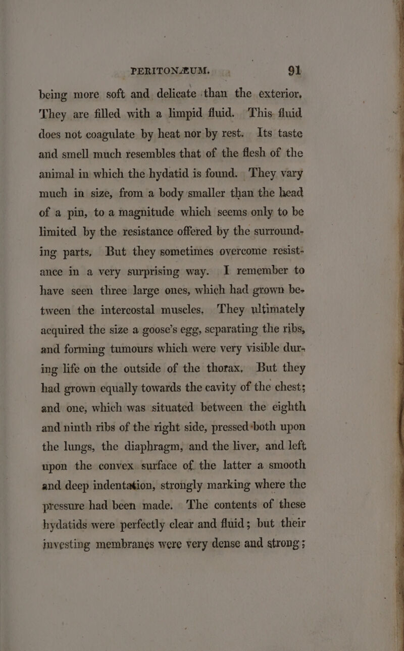 being more soft and delicate than the exterior, They are filled with a limpid fluid. This. fluid does not coagulate by heat nor by rest. Its taste and smell much resembles that of the flesh of the animal in which the hydatid is found. They vary much in size, from a body smaller than the head of a pin, toa magnitude which seems only to be limited by the resistance offered by the surround- ing parts, But they sometimes overcome resist- ance in a very surprising way. 1 remember to have seen three large ones, which had grown be- tween the intercostal muscles. They ultimately acquired the size a goose’s ege, separating the ribs, and forming tumours which were very visible dur- ing life on the outside of the thorax, But they had grown equally towards the cavity of the chest; and one, which was situated between the eighth and ninth ribs of the right side, pressed *both upon the lungs, the diaphragm, and the liver, and left upon the convex surface of. the latter a smooth and deep indentation, strongly marking where the pressure had been made. The contents of these hydatids were perfectly clear and fluid; but their investing membranes were very dense and strong ;