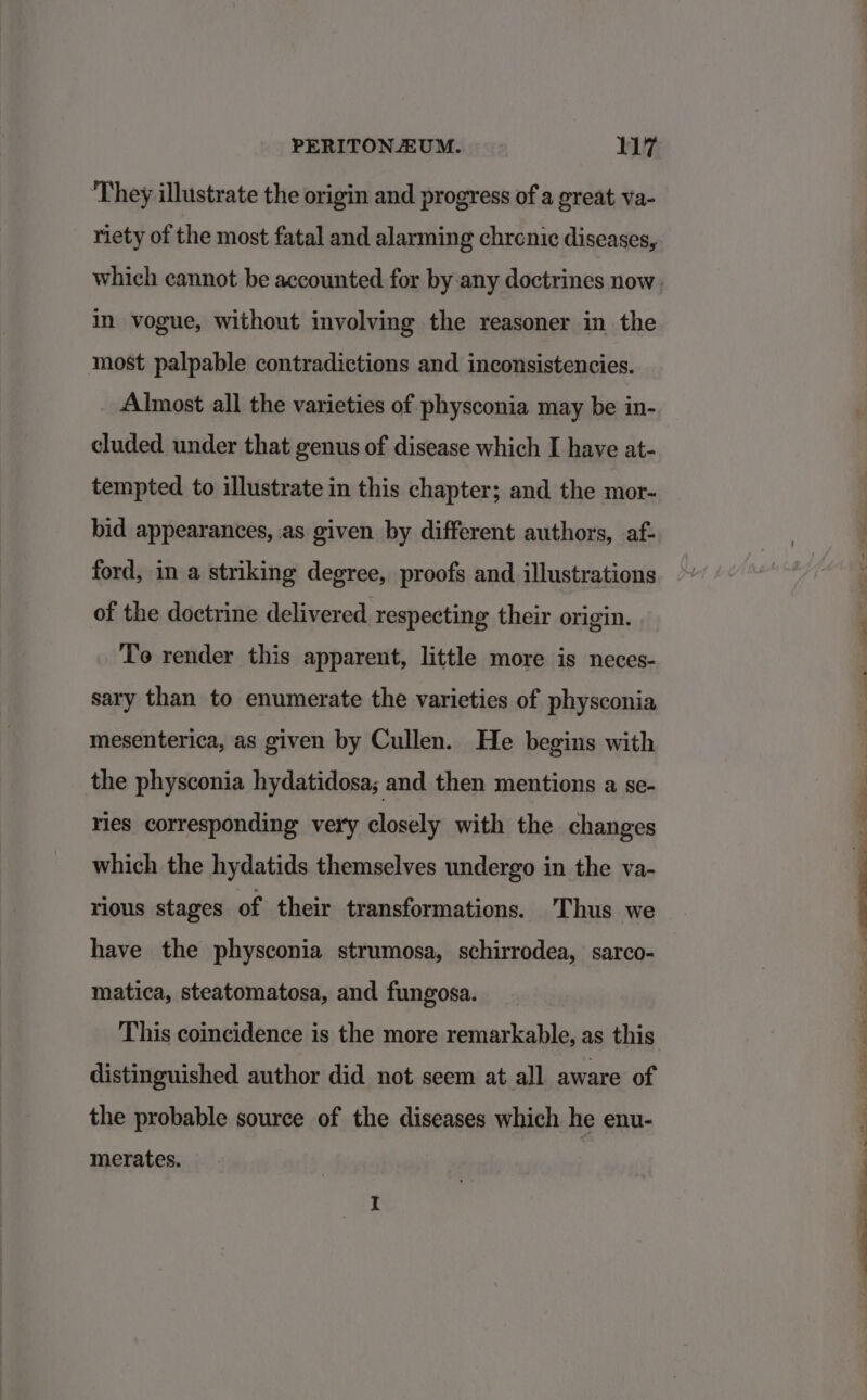 ‘They illustrate the origin and progress of a great va- riety of the most fatal and alarming chrenic diseases, which cannot be accounted for by any doctrines now in vogue, without involving the reasoner in the most palpable contradictions and inconsistencies. Almost all the varieties of physconia may be in- cluded under that genus of disease which I have at- tempted to illustrate in this chapter; and the mor- bid appearances, as given by different authors, af- ford, in a striking degree, proofs and illustrations of the doctrine delivered respecting their origin. To render this apparent, little more is neces- sary than to enumerate the varieties of physconia mesenterica, as given by Cullen. He begins with the physconia hydatidosa; and then mentions a se- ries corresponding very closely with the changes which the hydatids themselves undergo in the va- rious stages of their transformations. Thus we have the physconia strumosa, schirrodea, sarco- matica, steatomatosa, and fungosa. This coincidence is the more remarkable, as this distinguished author did not seem at all aware of the probable source of the diseases which he enu- merates.