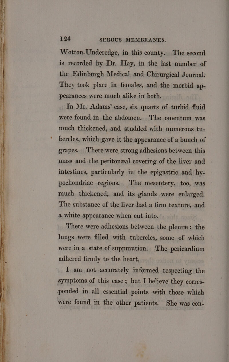 Wotton-Underedge, in this county. The second is recorded by Dr. Hay, in the last number of the Edinburgh Medical and Chirurgical Journal. They took place in females, and the morbid ap- pearances were much alike in both. In Mr. Adams’ case, six quarts of turbid fluid were found in the abdomen. The omentum was much thickened, and studded with numerous tu- bercles, which gave it the appearance of a bunch of grapes. There were strong adhesions between this mass and the peritoneal covering of the liver and intestines, particularly in the epigastric and hy- pochondriac regions. The mesentery, too, was much thickened, and its glands were enlarged. The substance of the liver had a firm texture, and a white appearance when cut into. There were adhesions between the pleure ; the lungs were filled with tubercles, some of which were in a state of suppuration. The pericardium adhered firmly to the heart. | I am not accurately informed respecting the symptoms of this case; but I believe they corres- ponded in all essential points with those which were found in the other patients. She was con-