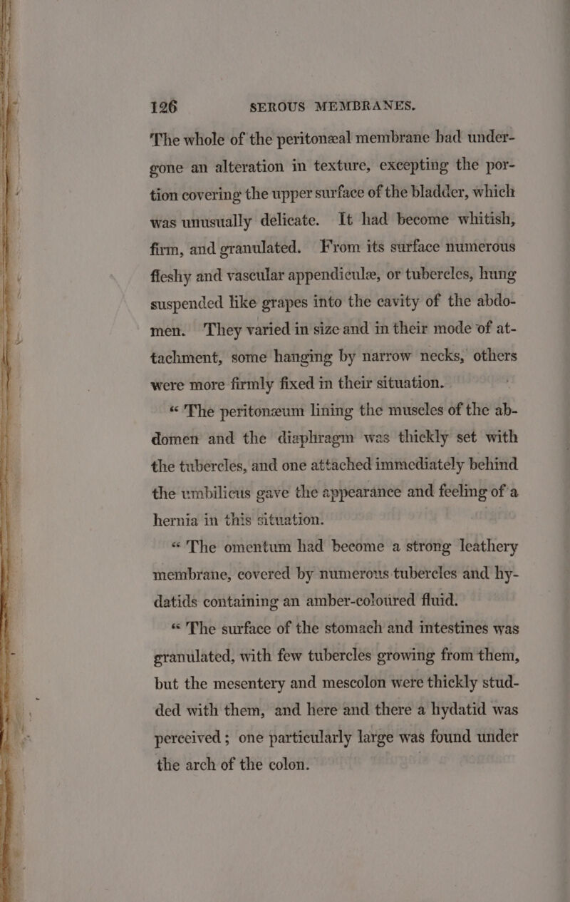 ‘The whole of the peritonzal membrane had under- gone an alteration in texture, excepting the por- tion covering the upper surface of the bladder, which was unusually delicate. It had become whitish, firm, and granulated. From its surface numerous fieshy and vascular appendicule, or tubercles, hung suspended like grapes into the cavity of the abdo- men. They varied in size and in their mode of at- tachment, some hanging by narrow necks,’ others were more firmly fixed in their situation. « The peritoneum lining the museles of the ab- domen and the diaphragm was thickly set with the tubercles, and one attached immediately behind the umbilicus gave the appearance and feeling of’a hernia in this situation. | «“ The omentum had become a strong leathery membrane, covered by numerous tubercles and hy- datids containing an amber-coloured fluid. «“ The surface of the stomach and intestines was granulated, with few tubercles growing from them, but the mesentery and mescolon were thickly stud- ded with them, and here and there a hydatid was perceived ; one particularly large was found under the arch of the colon. |