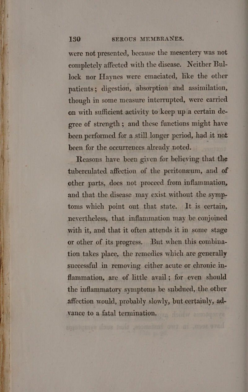 were not presented, because the mesentery was not completely affected with the disease. Neither Bul- lock nor Haynes were emaciated, like the other patients ; digestion, absorption and assimilation, though in some measure interrupted, were carried on with sufficient activity to keep up a certain de- gree of strength; and these functions might have been performed for a still longer period, had it not been for the occurrences already noted. Reasons have been given for believing that the tuberculated affection of the peritoneum, and of other parts, does not proceed from inflammation, and that the disease may exist. without the symp- toms which point out that state. It is certain, nevertheless, that inflammation may be conjoined with it, and that it often attends it in some stage or other of its progress. But when this combina- tion takes place, the remedies which are generally successful in removing either acute or chronic in- flammation, are of little avail ; for even should the inflammatory symptoms be subdued, the other affection would, probably slowly, but certainly, ad- vance to a fatal termination. _