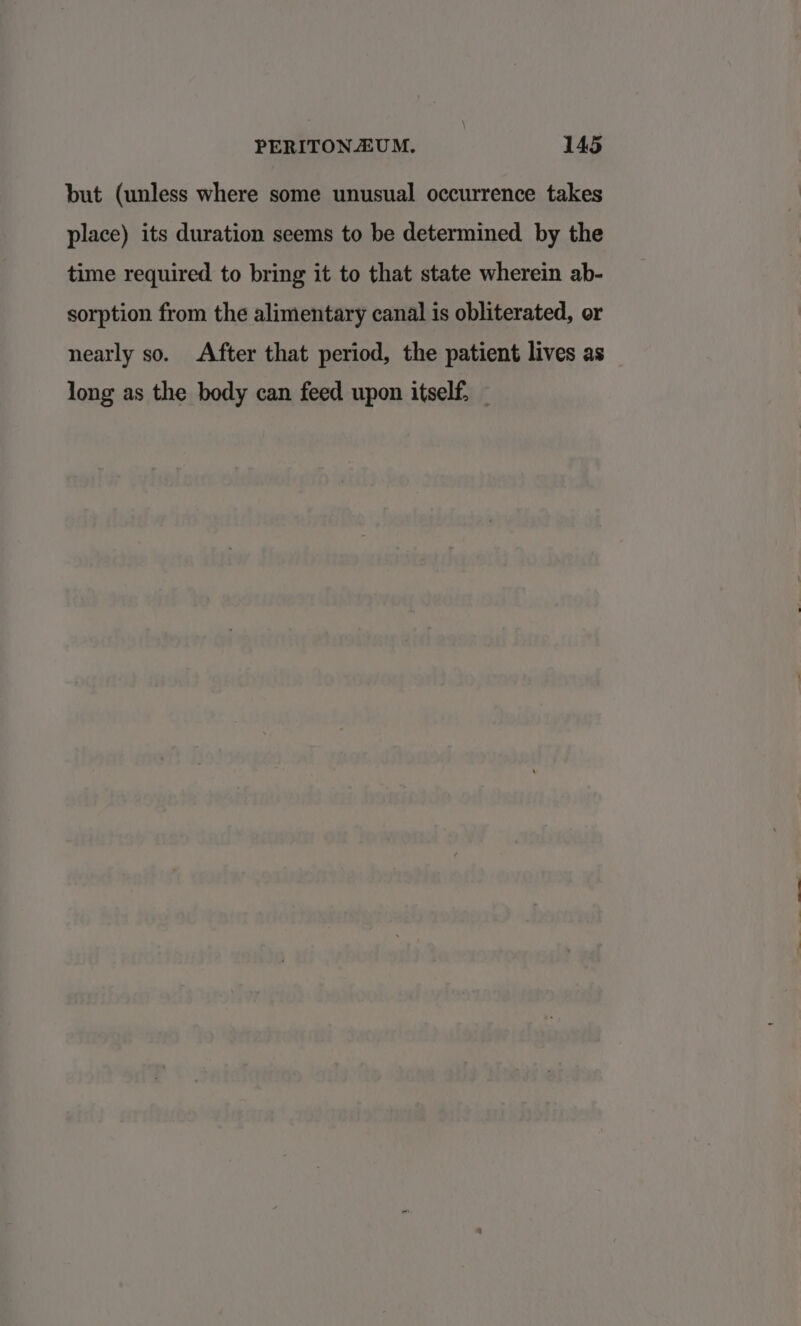 but (unless where some unusual occurrence takes place) its duration seems to be determined by the time required to bring it to that state wherein ab- sorption from the alimentary canal is obliterated, or nearly so. After that period, the patient lives as long as the body can feed upon itself.