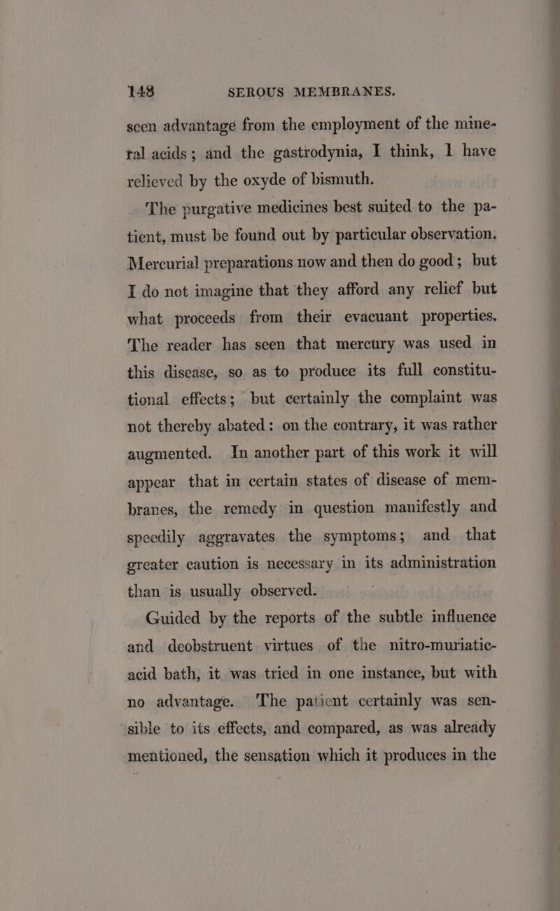 seen advantage from the employment of the mime- tal acids; and the gastrodynia, I think, 1 have relieved by the oxyde of bismuth. The purgative medicines best suited to the pa- tient, must be found out by particular observation. Mercurial preparations now and then do good; but I do not imagine that they afford any relief but what proceeds from their evacuant properties. The reader has seen that mercury was used in this disease, so as to produce its full constitu- tional effects; but certainly the complaint was not thereby abated: on the contrary, it was rather augmented. In another part of this work it will appear that in certain states of disease of mem- branes, the remedy in question manifestly and speedily aggravates the symptoms; and that greater caution is necessary in its administration than is usually observed. Guided by the reports of the subtle influence and deobstruent virtues of the nitro-muriatic- acid bath, it was tried in one instance, but with no advantage. The patient certamly was sen- sible to its effects, and compared, as was already mentioned, the sensation which it produces in the