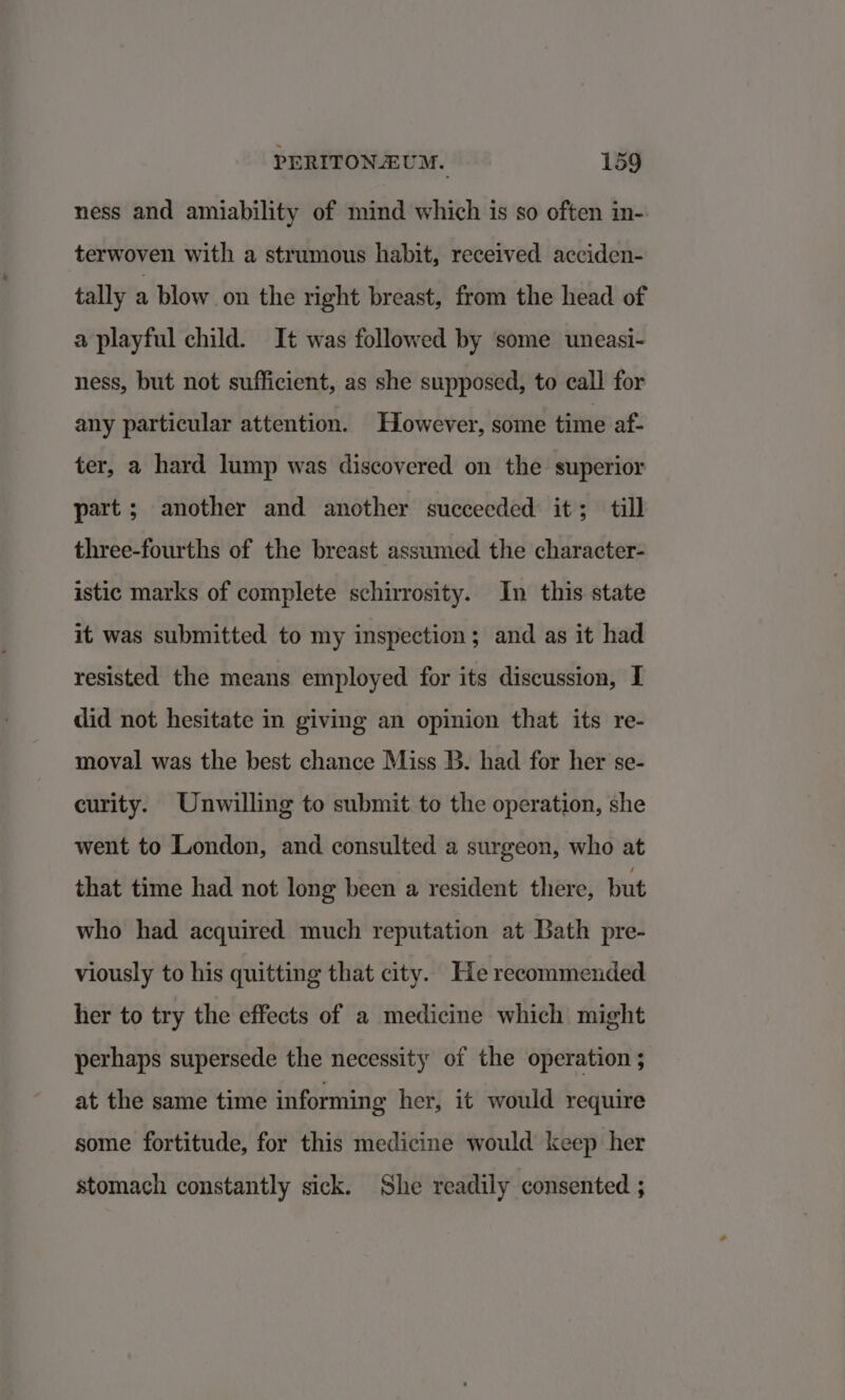 ness and amiability of mind which is so often in- terwoven with a strumous habit, received acciden- tally a blow on the right breast, from the head of a playful child. It was followed by some uneasi- ness, but not sufficient, as she supposed, to call for any particular attention. However, some time af- ter, a hard lump was discovered on the superior part ; another and another succeeded it; till three-fourths of the breast assumed the character- istic marks of complete schirrosity. In this state it was submitted to my inspection; and as it had resisted the means employed for its discussion, I did not hesitate in giving an opinion that its re- moval was the best chance Miss B. had for her se- curity. Unwilling to submit to the operation, she went to London, and consulted a surgeon, who at that time had not long been a resident there, but who had acquired much reputation at Bath pre- viously to his quitting that city. He recommended her to try the effects of a medicine which might perhaps supersede the necessity of the operation ; at the same time informing her, it would require some fortitude, for this medicine would keep her stomach constantly sick. She readily consented ;