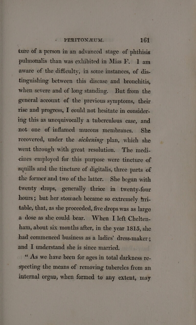 ture of a person in an advanced stage of phthisis pulmonalis than was exhibited in Miss F. 1 am aware of the difficulty, in some instances, of dis- tinguishing between this disease and_ bronchitis, when severe and of long standing. But from the general account of the previous symptoms, their rise and progress, I could not hesitate in consider- ing this as unequivocally a tuberculous case, and not one of inflamed mucous membranes. She recovered, under the sickening plan, which she went through with great resolution. The medi- cines employed for this purpose were tincture of squills and the tincture of digitalis, three parts of the former and two of the latter. She began with twenty drops, generally thrice in twenty-four hours; but her stomach became so extremely #ri- table, that, as she proceeded, five drops was as large a dose as she could bear. When I left Chelten- ham, about six months after, in the year 1815, she had commenced business as a ladies’ dress-maker ; and I understand she is since married. “ As we have been for ages in total darkness re- specting the means of removing tubercles from an internal organ, when formed to any extent, may