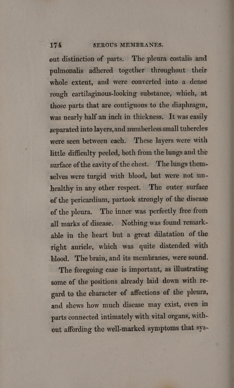 out distinction of parts. ‘The pleura costalis and pulmonalis adhered together throughout their whole extent, and were converted into a. dense rough cartilaginous-looking substance, which, at those parts that are contiguous to the diaphragm, was nearly half an inch in thickness. It was easily separated into layers,and numberless small tubercles were seen between each. These Jayers were with little difficulty peeled, both from the lungs and the surface of the cavity of the chest. ‘The lungs them- selves were turgid with blood, but were not un- healthy in any other respect. The outer surface of the pericardium, partook strongly of the disease of the pleura. The inner was perfectly free from all marks of disease. Nothing was found remark- able in the heart but a great dilatation of the right auricle, which was quite distended with blood. The brain, and its membranes, were sound. The foregoing case is important, as illustrating some of the positions already laid down with re- gard to the character of affections of the pleura, and shews how much disease may exist, even in parts connected intimately with vital organs, with- out affording the well-marked symptoms that sys-