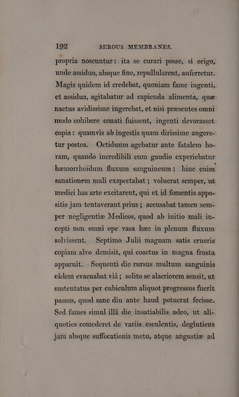 propria noscuntur: ita se curari posse, si origo, unde assiduo, absque fine, repullularent, auferretur. Magis quidem id credebat, quoniam fame ingenti, et assidua, agitabatur ad capienda alimenta, que nactus avidissime ingerebat, et nisi prasentes omni modo cohibere conati fuissent, ingenti devorasset copia: quamvis ab ingestis quam dirissime angere- tur postea. Octiduum agebatur ante fatalem ho- ram, quando incredibili cum gaudio experiebatur hemorrhoidum fluxum sanguineum: hine enim sanationem mali exspectabat ; voluerat semper, ut medici has arte excitarent, qui et id fomentis appo- sitis jam tentaverant prius ; accusabat tamen sem- per negligentize Medicos, quod ab initio mali in- cepti non omni ope vasa hee in plenum fluxum solvissent. Septimo Julii magnam satis cruoris copiam alvo demisit, qui coactus in magna frusta apparuit. Sequenti die rursus multum sanguinis eadem evacuabat via; solito se alacriorem sensit, ut sustentatus per cubiculum aliquot progressus fuerit passus, quod sane diu ante haud potuerat fecisse. Sed fames simul illa die insatiabilis adeo, ut ali- quoties comederet de variis esculentis, .deglutiens jam absque suffocationis metu, atque angustie ad