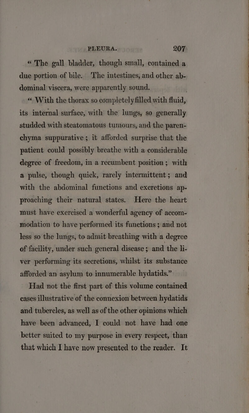 “The gall bladder, though small, contained a due portion of bile. The intestines, and other ab- dominal viscera, were apparently sound. «With the thorax so completely filled with fluid, its internal surface, with the lungs, so generally studded with steatomatous tumours, and the paren- chyma suppurative; it afforded surprise that the patient could possibly breathe with a considerable degree of freedom, in a recumbent position; with a pulse, though quick, rarely intermittent; and with the abdominal functions and excretions ap- proaching their natural states. Here the heart must have exercised a wonderful agency of accom- modation to have performed its functions ; and not less so the lungs, to admit breathing with a degree of facility, under such general disease ; and the li- ver performing its secretions, whilst. its substance afforded an asylum to innumerable hydatids.” Had not the first part of this volume contained cases illustrative of the connexion between hydatids and tubercles, as well as of the other opinions which have been advanced, I could not have had one better suited to my purpose in every respect, than that which I have now presented to the reader. It 6S ee ee ~ Oe eee