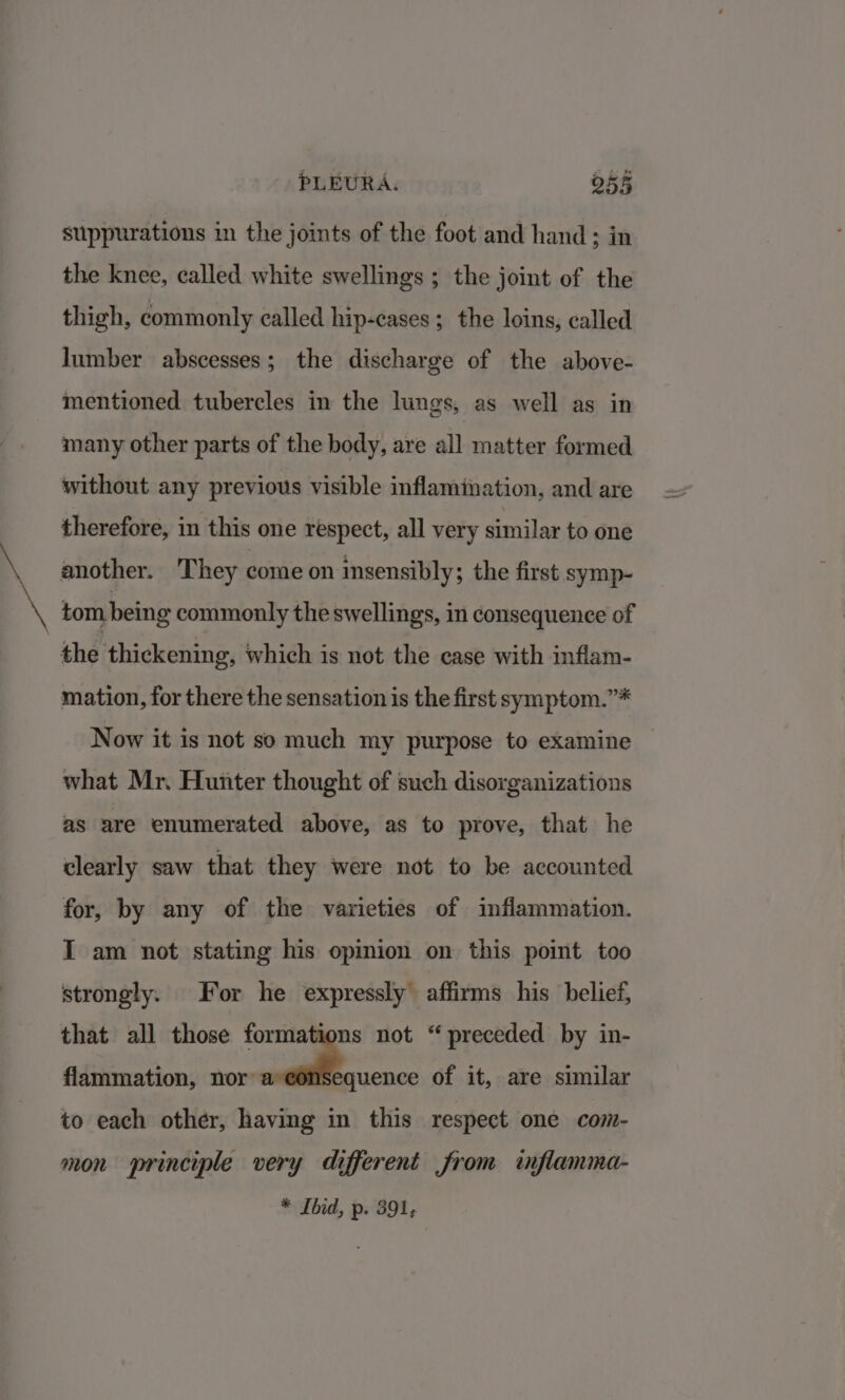 suppurations in the joints of the foot and hand ; in the knee, called white swellings ; the joint of the thigh, commonly called hip-cases ; the loins, called lumber abscesses; the discharge of the above- mentioned tubercles in the lungs, as well as in many other parts of the body, are all matter formed without any previous visible inflamination, and are therefore, in this one respect, all very similar to one another. They come on insensibly; the first symp- tom being commonly the swellings, in consequence of the thickening, which is not the case with inflam- mation, for there the sensation is the first symptom.”* Now it is not so much my purpose to examine what Mr. Hunter thought of such disorganizations as are enumerated above, as to prove, that he clearly saw that they were not to be accounted for, by any of the varieties of inflammation. I am not stating his opinion on this point too strongly. For he expressly affirms his belief, that all those formations not “ preceded by in- flammation, nor’ a of it, are similar to each other, having in this respect one com- mon principle very different from inflamma-