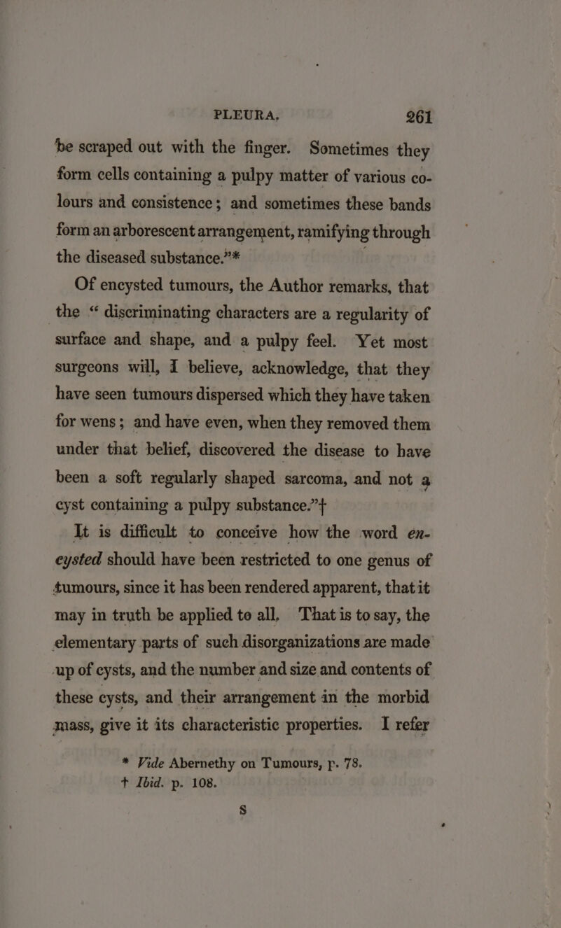 be scraped out with the finger. Sometimes they form cells containing a pulpy matter of various co- lours and consistence; and sometimes these bands form an arborescent arrangement, ramifying through the diseased substance.”* . Of encysted tumours, the Author remarks, that the “ discriminating characters are a regularity of surface and shape, and a pulpy feel. Yet most surgeons will, I believe, acknowledge, that they have seen tumours dispersed which they have taken for wens; and have even, when they removed them under that belief, discovered the disease to have been a soft regularly shaped sarcoma, and not a cyst containing a pulpy substance.”+ It is difficult to conceive how the word en- eysted should have been restricted to one genus of tumours, since it has been rendered apparent, that it may in truth be applied te all, That is to say, the elementary parts of such disorganizations are made up of cysts, and the number and size and contents of these cysts, and their arrangement in the morbid mass, give it its characteristic properties. I refer * Vide Abernethy on Tumours, p. 78. + Ibid. p. 108. | s