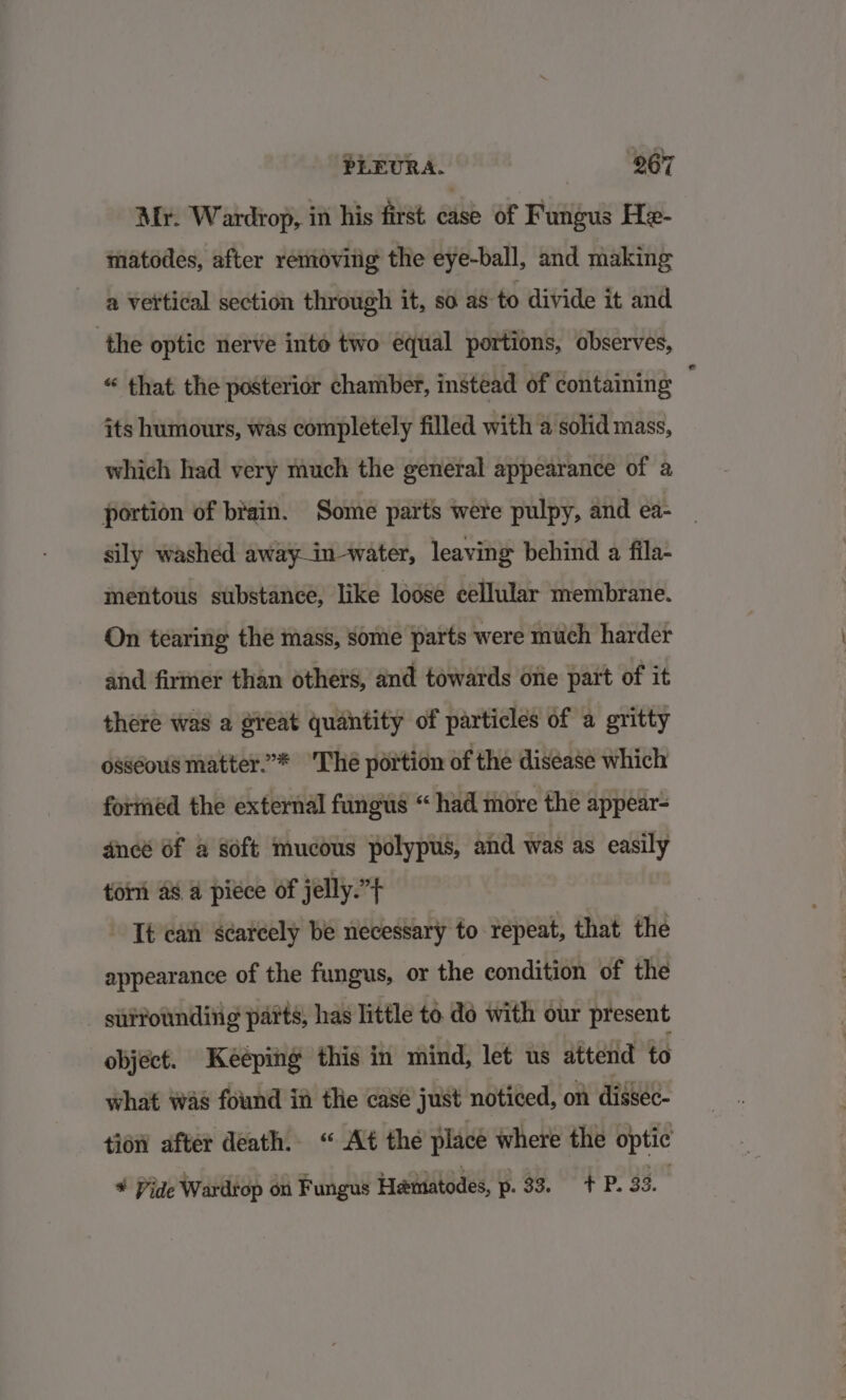 Mr. Wardrop, in his first case of Fungus He- matodes, after removing the eye-ball, and making 2 vertical section through it, so as to divide it and the optic nerve inte two equal portions, observes, “ that the posterior chamber, instead of contaming its humours, was completely filled with a solid mass, which had very much the general appearance of a portion of brain. Some parts were pulpy, and ea- sily washed away—in-water, leaving behind a fila- mentous substance, like lodse cellular membrane. On tearing the mass, some parts were much harder and firmer than others, and towards one part of it there was a great quantity of particles of a gritty osseous matter.’* Lhé portion of the disease which foriéd the external fungus “ had more the appear- dncé Of a soft mucous polypus, and was as easily tom a8 a pice of jelly.”} It can scarcely be necessary to repeat, that the appearance of the fungus, or the condition of the siittoundiiig parts, has little to. do with our present object. Keeping this in mind, let us attend to what was found in tle case just noticed, on dissee- tion after death. « At the place where the optic * Vide Wardrop on Fungus Hamiatodes, Bos.” TP: 33.