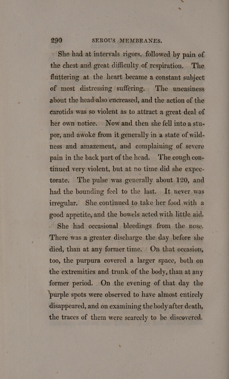 She had at intervals rigors, followed by pain of the chest and great difficulty of respiration. The fluttering at the heart became a constant subject of most distressing suffering. The uneasiness about the headvalso encreased, and the action of the carotids was so violent as to attract a great deal of her own notice. Now and then she fell into a stu- por, and awoke from it generally in a state of wild- ness and amazement, and complaining of severe pain in the back part of the head. ‘The cough con- tinued very violent, but at no time did she expec- torate. ‘The pulse was generally about 120, and had the bounding feel to the last. It never was irregular. She continued to take her food with a good appetite, and the bowels acted with little aid. She had occasional bleedings from the nose. There was a greater discharge the day before she died, than at any former time. On that occasion, too, the purpura covered a larger space, both on the extremities and trunk of the body, than at any former period. On the evening of that day the ‘purple spots were observed to have almost entirely disappeared, and on examining the body after death, the traces of them were scarcely to be discovered.