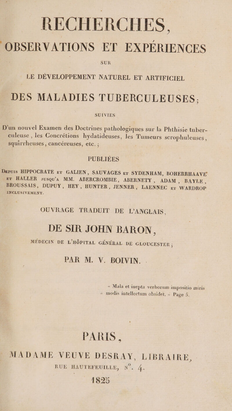 OBSERVATIONS ET EXPERIENCES SUR LE DEVELOPPEMENT NATUREL ET ARTIFICIEL DES MALADIES TUBERCULEUSES: SUIVIES D'un nouvel Examen des Doctrines pathologiques sur la Phthisie tuber- culeuse , les Concrétions hydatideuses, les Tumeurs scrophuleuses , squirrheuses , cancéreuses, etc. : PUBLIEES Depuis HIPPOCRATE rr GALIEN, SAUVAGES er SYDENHAM, BOHERRHAAVE ET HALLER susgu’a MM. ABERCROMBIE, ABERNETY , ADAM &gt;» BAYLE, BROUSSAIS, DUPUY, HEY, HUNTER, JENNER, LAENNEC ery WARDROP INCLUSIVEMENT. OUVRAGE TRADUIT DE L’'ANGLAIS, DE SIR JOHN BARON, MÉDECIN DE L'HÔPITAL GÉNÉRAL DE GLOUCESTER ; PAR M. V. BOIVIN. . « Mala et inepta verborum im positio miris » modis intellectum obsidet, » Page 5. PARIS , MADAME VEUVE DESRAY, LIBRAIRE, . RUE HAUTEFEUILLE, N°. 4. 1825