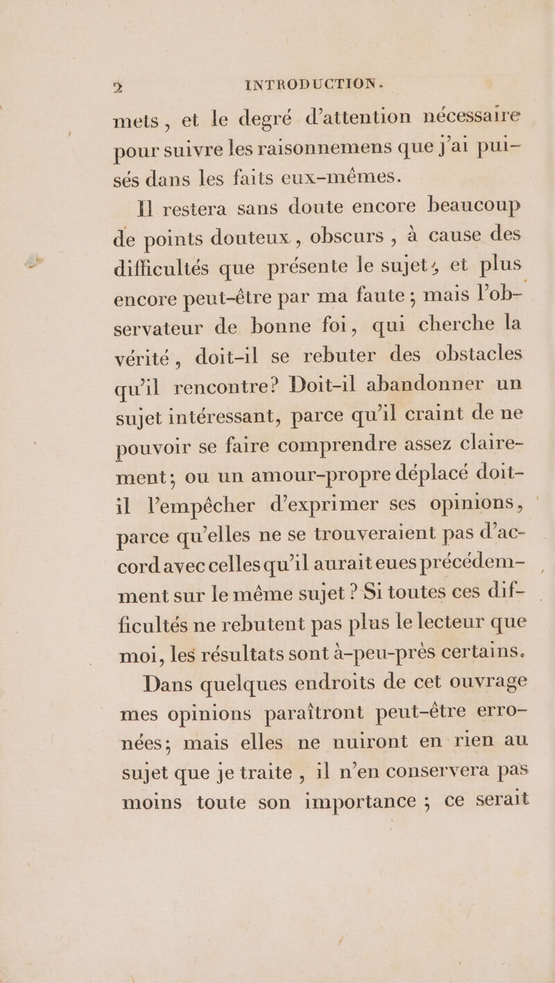 mets, et le degré Wattention nécessaire pour suivre les raisonnemens que jai pui- sés dans les faits eux-mêmes. Il restera sans doute encore beaucoup de points douteux, obscurs , à cause des difficuliés que présente le sujet, et plus encore peut-être par ma faute; mais I’ ob- servateur de bonne foi, qui cherche la vérité, doit-il se rebuter des obstacles qu'il rencontre? Doit-il abandonner un sujet intéressant, parce qu'il craint de ne pouvoir se faire comprendre assez claire- ment; ou un amour-propre déplacé doit- il l'empêcher d'exprimer ses Opinions , parce qu'elles ne se trouveraient pas d’ac- cordavec celles qu’il aurait eues précédem- ment sur le même sujet ? Si toutes ces dif- ficultés ne rebutent pas plus le lecteur que moi, les résultats sont à-peu-près certains. Dans quelques endroits de cet ouvrage mes opinions paraîtront peut-être erro- nées; mais elles ne nuiront en rien au sujet que je traite , il n’en conservera pas moins toute son importance ; ce serait