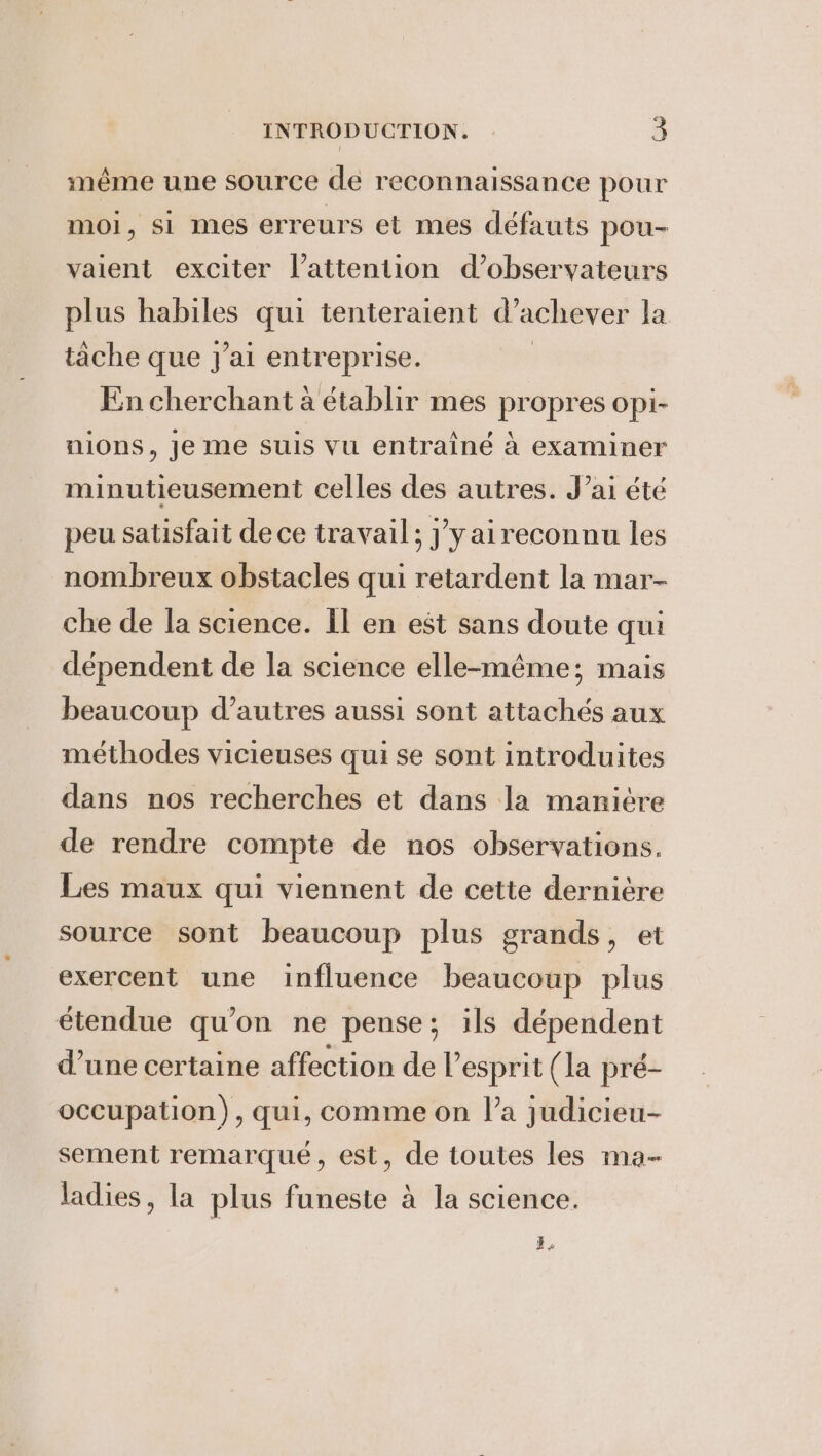 méme une source de reconnaissance pour moi, si mes erreurs et mes défauts pou- vaient exciter lattention d’observateurs plus habiles qui tenteraient d'achever la tache que J'ai entreprise. En cherchant à établir mes propres opi- nions, je me suis vu entraîné à examiner minutieusement celles des autres. J’ai été peu satisfait de ce travail; j'y aireconnu les nombreux obstacles qui retardent la mar- che de la science. Il en est sans doute qui dépendent de la science elle-même; mais beaucoup d’autres aussi sont attachés aux méthodes vicieuses qui se sont introduites dans nos recherches et dans la maniére de rendre compte de nos observations. Les maux qui viennent de cette derniére source sont beaucoup plus grands, et exercent une influence beaucoup plus étendue qu’on ne pense; ils dépendent d’une certaine affection de l'esprit (la pré- occupation), qui, comme on l’a judicieu- sement remarqué, est, de toutes les ma- ladies, la plus funeste à la science. Re