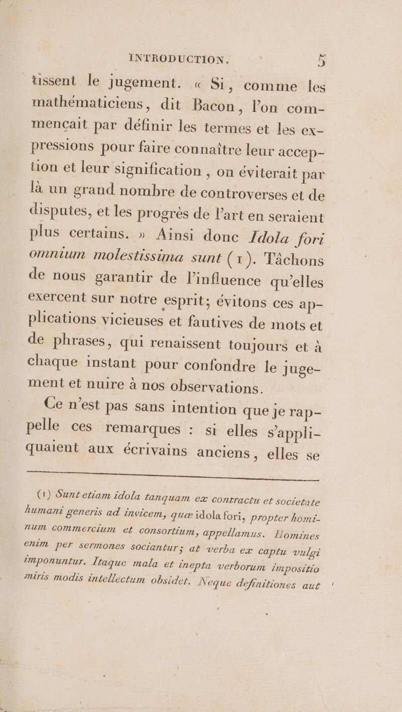 tissent le jugement. « Si, comme les mathématiciens, dit Bacon, l’on com- mencait par définir les termes et les ex- pressions pour faire connaître leur accep- tion et leur signification , on éviterait par la un grand nombre de controverses et de disputes, et les progres de l’art en seraient plus certains. » Ainsi done Idola fori Omnium molestissina sunt (1). Tachons de nous garantir de Vinfluence qu'elles exercent sur notre esprit; évitons ces ap- plications vicieuses et fautives de mots et de phrases, qui renaissent toujours et à chaque instant pour confondre le juge- ment et nuire a nos observations. Ce n’est pas sans intention que je rap- pelle ces remarques : si elles s’appli- quaient aux écrivains anciens , elles se ee a, (1) Sunt etiam idola tanquam ex contract et societate humani generis ad ivicem, que idola fori, propter homi- num commercium et consortium, appellamus. Homines enim per sermones sociantur ; at verba ex caplu vulgi imponuntur. Traque mala et inepta verborum impositio miris modis intellectum obsidet. Neque definitiones aut