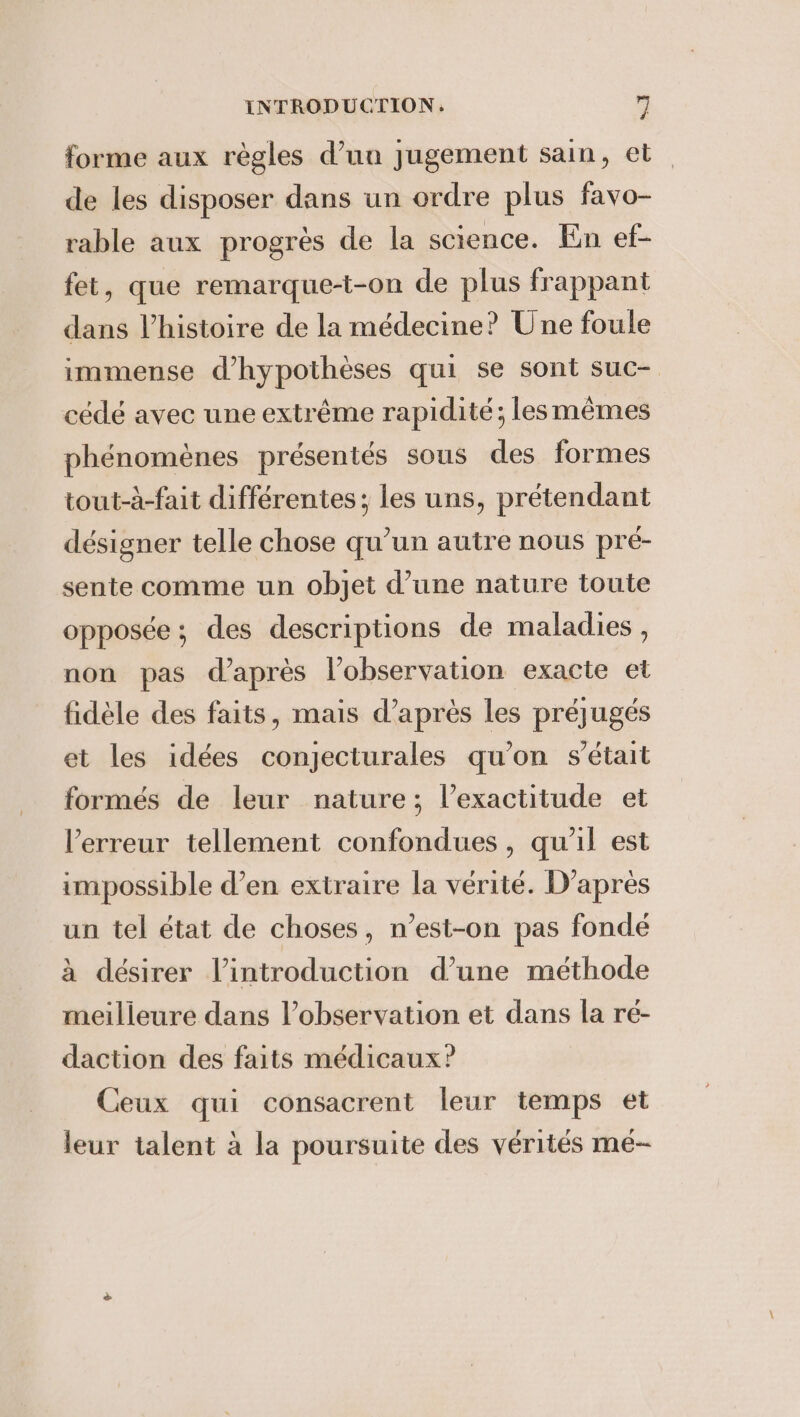 forme aux règles d’un jugement sain, et de les disposer dans un ordre plus favo- rable aux progrès de la science. En ef- fet, que remarque-t-on de plus frappant dans l’histoire de la médecine? Une foule immense d’hypothèses qui se sont suc- cédé avec une extrême rapidité; lesmèmes phénomènes présentés sous des formes tout-à-fait différentes; les uns, prétendant désigner telle chose qu’un autre nous pré- sente comme un objet d’une nature toute opposée; des descriptions de maladies, non pas d’après l'observation exacte et fidèle des faits, mais d’après les préjugés et les idées conjecturales qu'on s'était formés de leur nature; l’exactitude et Verreur tellement confondues, qu'il est impossible d’en extraire la vérité. D’après un tel état de choses, n’est-on pas fondé à désirer l'introduction d’une méthode meilleure dans l’observation et dans la ré- daction des faits médicaux? Ceux qui consacrent leur temps et leur talent à la poursuite des vérités mé~