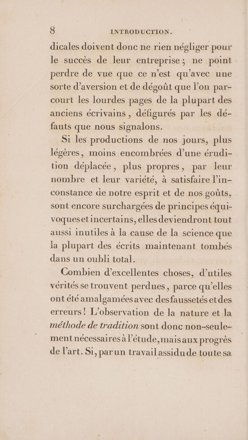 dicales doivent donc ne rien négliger pour le succés de leur entreprise; ne point perdre de vue que ce n’est qu’avec une sorte d’aversion et de dégoût que l’on par- court les lourdes pages de la plupart des anciens écrivains , défigurés par les dé- fauts que nous signalons. | Si les productions de nos jours, plus légères, moins encombrées d’une érudi- tion déplacée, plus propres, par leur nombre et leur variété, à satisfaire l’in- constance de notre esprit et de nos goûts, sont encore surchargées de principes équi- voquesetincertains, elles deviendront tout aussi inutiles à la cause de la science que la plupart des écrits maintenant tombés dans un oubli total. Combien d'excellentes choses, d’utiles vérités se trouvent perdues, parce qu’elles ont été amalgamées avec desfaussetés et des erreurs! L'observation de la nature et la méthode de tradition sont donc non-seule- ment nécessaires à l’étude,maisaux progrès de l’art. Si, parun travail assidu de toute sa