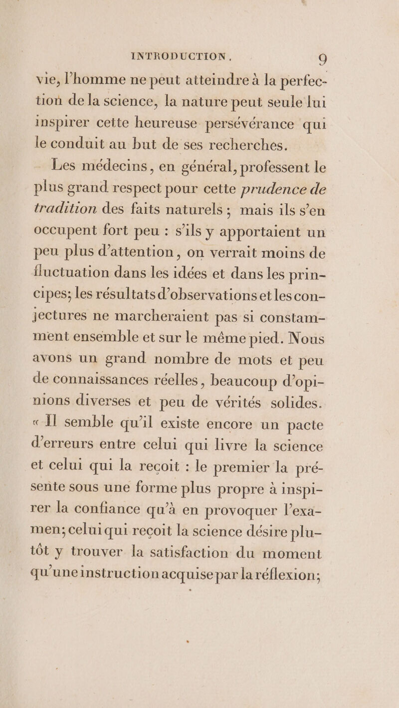 vie, l’homme ne peut atteindre à la perfec- tion de la science, la nature peut seule lui inspirer cette heureuse persévérance qui le conduit au but de ses recherches. Les médecins, en général, professent le plus grand respect pour cette prudence de tradition des faits naturels ; mais ils s’en occupent fort peu : s'ils y apportaient un peu plus d'attention, on verrait moins de fluctuation dans les idées et dans les prin- cipes; les résultats d’observationsetles con- jectures ne marcheraient pas si constam- ment ensemble et sur le méme pied. Nous avons un grand nombre de mots et peu de connaissances réelles, beaucoup d’opi- nions diverses et peu de vérités solides. «Il semble qu'il existe encore un pacte d'erreurs entre celui qui livre la science et celui qui la recoit : le premier la pré- sente sous une forme plus propre à inspi- rer la confiance qu’à en provoquer l’exa- men; celui qui reçoit la science désire plu- tot y trouver la satisfaction du moment qu une instruction acquise par la réflexion;