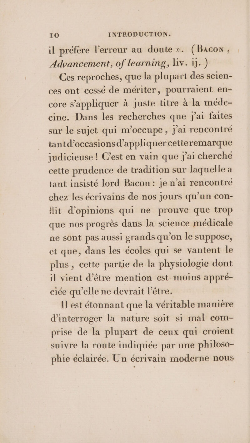 il préfère l'erreur au doute ». (Bacon , Advancement, of learning, liv. 1]. ) Ces reproches, que la plupart des scien- ces ont cessé de mériter, pourraient en- core s'appliquer à juste titre à la méde- cine. Dans les recherches que j'ai faites sur le sujet qui m'occupe, J'ai rencontré tant d'occasions d'appliquer cetteremarque judicieuse ! C’est en vain que J'ai cherché cette prudence de tradition sur laquelle a tant insisté lord Bacon: je n’ai rencontre chez les écrivains de nos jours qu’un con- flit d'opinions qui ne prouve que trop que nos progrès dans la science médicale ne sont pas aussi grands qu'on le suppose, et que, dans les écoles qui se vantent le plus, cette partie de la physiologie dont il vient d’être mention est: moins appre- ciée qu’elle ne devrait l'être. Il est étonnant que la véritable manière d'interroger la nature soit si mal com- prise de la plupart de ceux qui croient suivre la route indiquée par une philoso- phie éclairée. Un écrivain moderne nous