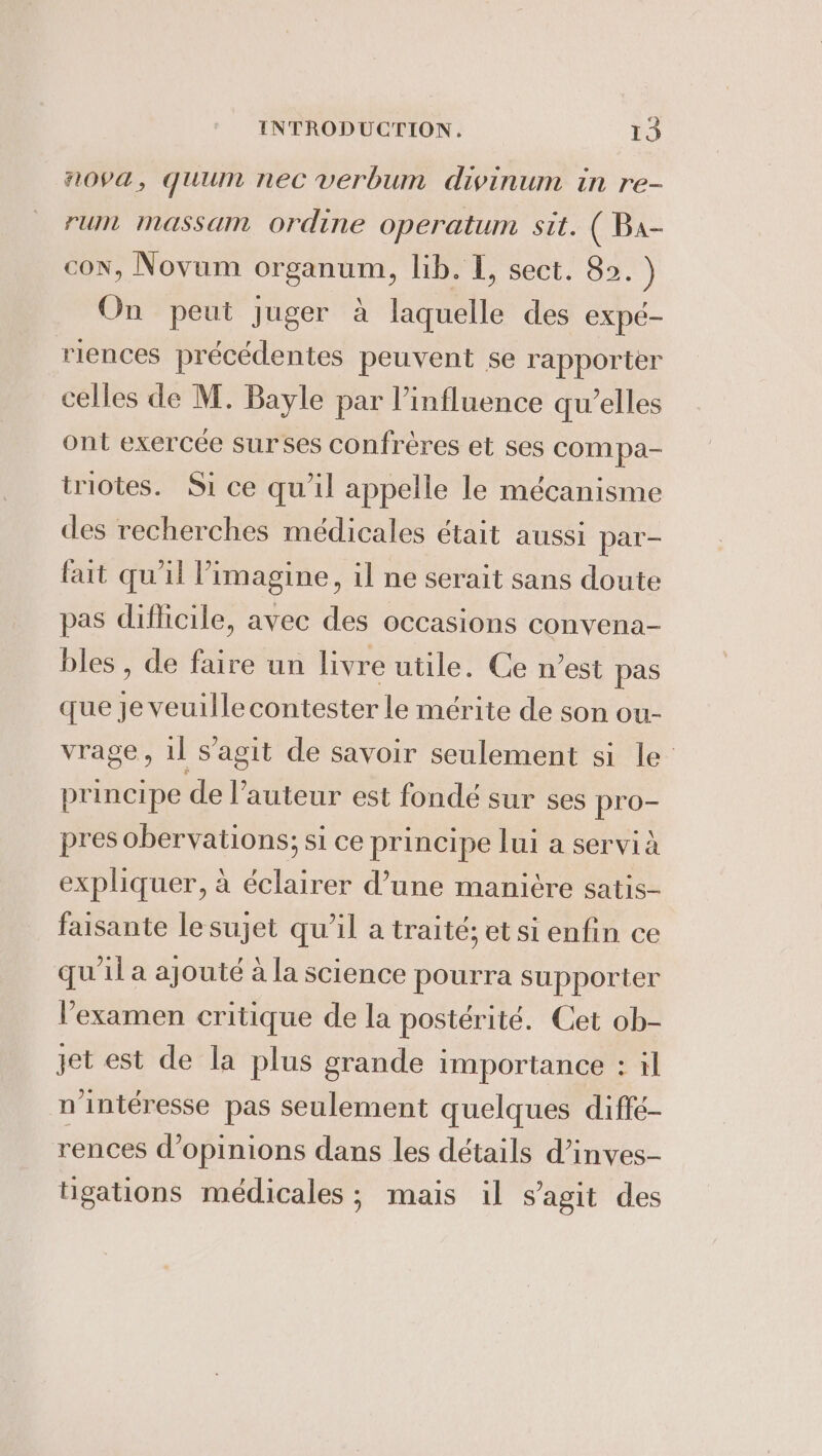 nova, quum nec verbum divinum in re- rum massam ordine operatum sit. ( Ba- con, Novum organum, lib. I, sect. 82. ) On peut juger a laquelle des expé- riences précédentes peuvent se rapporter celles de M. Bayle par l'influence qu’elles ont exercée surses confrères et ses compa- triotes. Si ce qu'il appelle le mécanisme des recherches médicales était aussi par- fait qu'il imagine, il ne serait sans doute pas difficile, avec des occasions convena- bles , de faire un livre utile. Ce n’est pas que se contester le mérite de son ou- vrage, il s’agit de savoir seulement si le principe de l’auteur est fondé sur ses pro- pres obervations; si ce principe lui a servi à expliquer, à éclairer d’une manière satis- faisante le sujet qu’il a traité; et si enfin ce qu'il a ajouté à la science pourra supporter examen critique de la postérité. Cet ob- jet est de la plus grande importance : il nintéresse pas seulement quelques diffé- rences d’opinions dans les détails d’inves- tigations médicales; mais il s’agit des