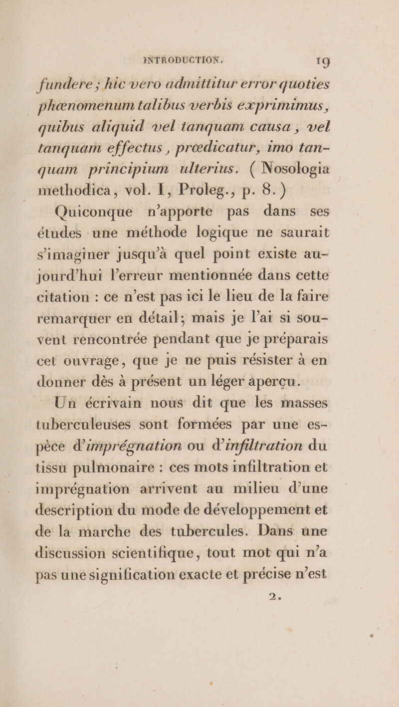 fundere ; hic vero admittitur error quoties phenomenum talibus verbis exprimimus, quibus aliquid vel tanquam causa, vel tanquam effectus , proedicatur, imo tan- quam principium ulterius. ( Nosologia methodica, vol. I, Proleg., p. 8.) Quiconque n’apporte pas dans ses études une méthode logique ne saurait s'imaginer jusqu'à quel point existe au- jourd’hui l’erreur mentionnée dans cette citation : ce n’est pas ici le lieu de la faire remarquer en détail; mais je lai si sou- vent rencontrée pendant que je préparais cet ouvrage, que je ne puis résister a en donner dés a présent un léger apercu. ~~ Un écrivain nous dit que les masses tuberculeuses sont formées par une es- pèce d’imprégnation ou d'infiltration du tissu pulmonaire : ces mots infiltration et imprégnation arrivent au milieu d’une description du mode de développement et de la marche des tubercules. Dans une discussion scientifique, tout mot qui n’a pas une signification exacte et précise n’est a