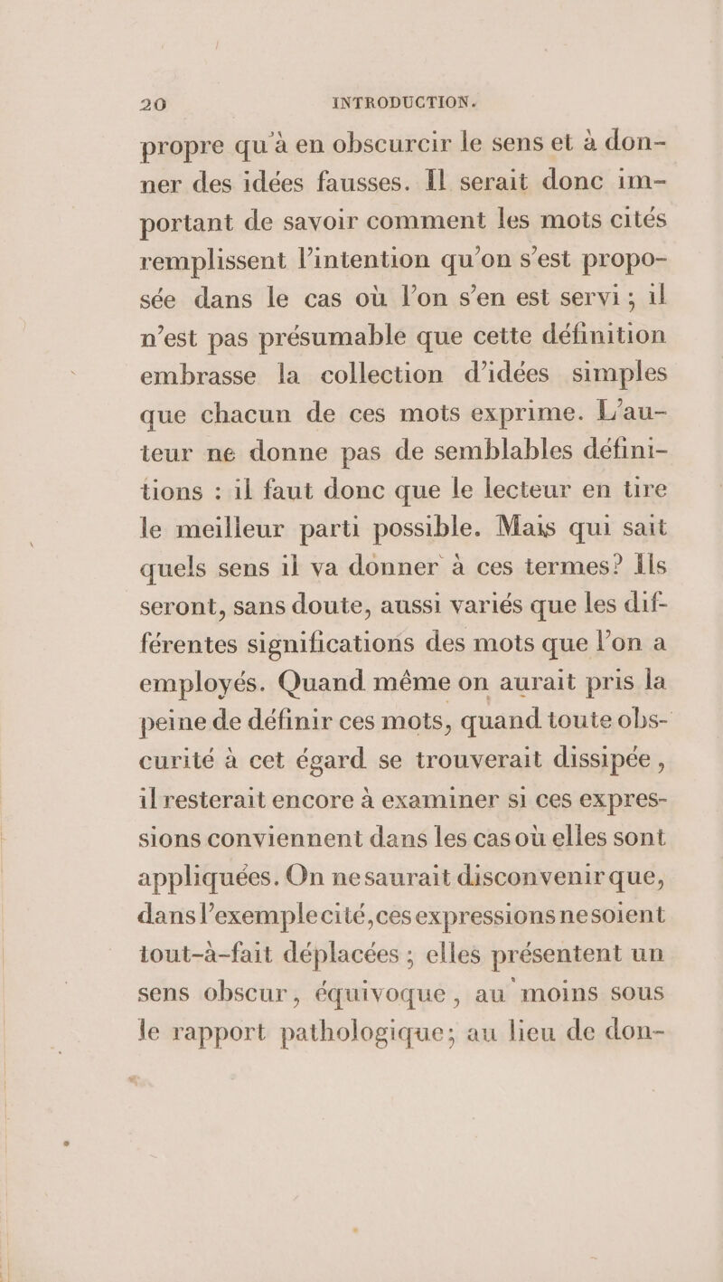 propre qu à en obscurcir le sens et a don- ner des idées fausses. Il serait donc im- portant de savoir comment les mots cités remplissent intention qu'on s’est propo- sée dans le cas où l’on s’en est servi ; il n’est pas présumable que cette définition embrasse la collection d’idées simples que chacun de ces mots exprime. L’au- teur ne donne pas de semblables défini- tions : il faut donc que le lecteur en tre le meilleur parti possible. Mais qui sait quels sens il va donner à ces termes? Ils seront, sans doute, aussi variés que les dif- férentes significations des mots que lon a employés. Quand même on aurait pris la peine de définir ces mots , quand toute obs- curité à cet égard se trouverait dissipée, il resterait encore a examiner si ces expres- sions conviennent dans les cas ou elles sont appliquées. On nesaurait disconvenir que, dans lexemplecité,ces expressions nesoient iout-a-fait déplacées ; elles présentent un sens obscur, équivoque, au moins sous le rapport pathologique; au lieu de don-