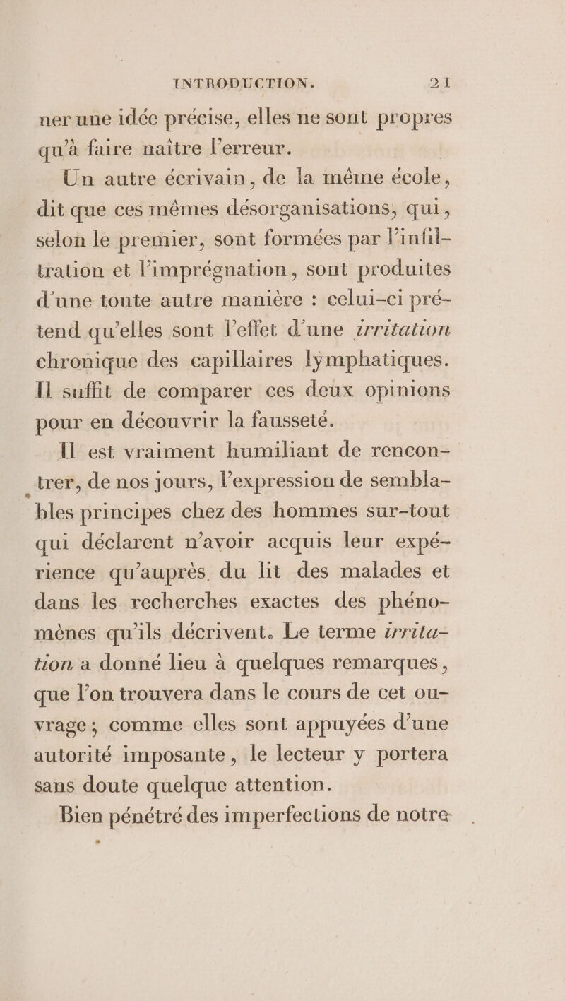 ner une idée précise, elles ne sont propres qu’à faire naître l'erreur. Un autre écrivain, de la même école, _ dit que ces mêmes désorganisations, qui, selon le premier, sont formées par Vinfil- tration et l’imprégnation, sont produites d'une toute autre manière : celui-ci pré- tend qu’elles sont l'effet d'une zrritation chronique des capillaires lymphatiques. IL suffit de comparer ces deux opinions pour en découvrir la faussete. Il est vraiment humiliant de rencon- _trer, de nos jours, l'expression de sembla- bles principes chez des hommes sur-tout qui déclarent n’avoir acquis leur expé- rience qu’aupres. du lit des malades et dans les recherches exactes des phéno- mènes qu'ils décrivent. Le terme irrita- tion a donné lieu a quelques remarques, que l’on trouvera dans le cours de cet ou- vrage; comme elles sont appuyées d’une autorité imposante, le lecteur y portera sans doute quelque attention. Bien pénétré des imperfections de notre