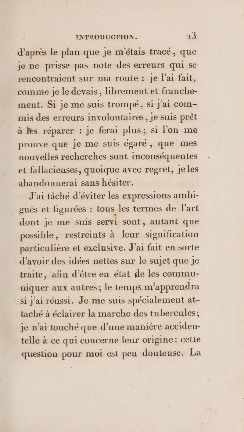 d’après le plan que je m'étais tracé, que je ne prisse pas note des erreurs qui se rencontraient sur ma route : je l’ai fait, comme je le devais, librement et franche- ment. Si je me suis trompé, si J'ai com- mis des erreurs involontaires, je suis prêt à Fes réparer : je ferai plus; si l’on me prouve que je me suis égaré, que mes nouvelles recherches sont inconséquentes et fallacieuses, quoique avec regret, je les abandonnerai sans hésiter. | J'ai taché d'éviter les expressions ambi- gués et figurées : tous les termes de l’art dont je me suis servi sont, autant que possible, restreints à leur signification particuliere et exclusive. J ai fait en sorte d’avoir des idées nettes sur le sujet que je traite, alin d’être en état de les commu- niquer aux autres; le temps.m’apprendra si jai réussi. Je me suis spécialement at- taché à éclairer la marche des tubercules, je n’ai touché que d’une manière acciden- telle à ce qui concerne leur origine: cette question pour moi est peu douteuse. La