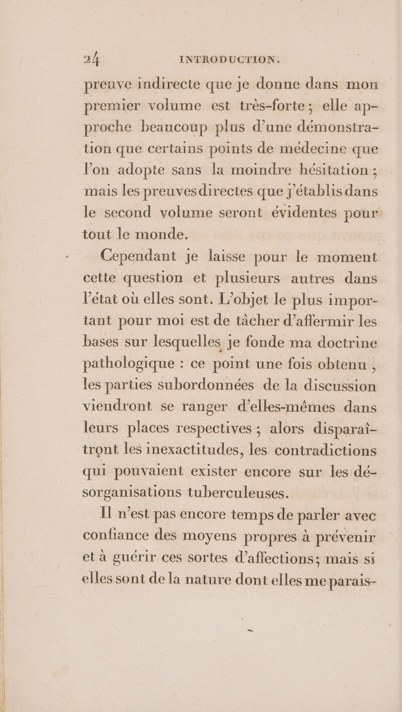 preuve indirecte que je donne dans mon premier volume est trés-forte; elle ap- proche beaucoup plus d’une démonstra- tion que certains points de médecine que Pon adopte sans la moindre hésitation ; mais les preuvesdirectes que j’établis dans le second volume seront évidentes pour: tout le monde. Cependant je laisse pour le moment cette question et plusieurs autres dans l’état où elles sont. L’objet le plus impor- tant pour moi est de tacher d’affermir les bases sur lesquelles je fonde ma doctrine pathologique : ce point une fois obtenu , les parties subordonnées de la discussion viendront se ranger d’elles-mémes dans leurs places respectives ; alors disparai- tront les inexactitudes, les contradictions qui pouvaient exister encore sur les dé- sorganisations tuberculeuses. Il n’est pas encore temps de pac avec confiance des moyens propres à prévenir et à guérir ces sortes d’affections; mais si elles sont de la nature dont elles me parais-