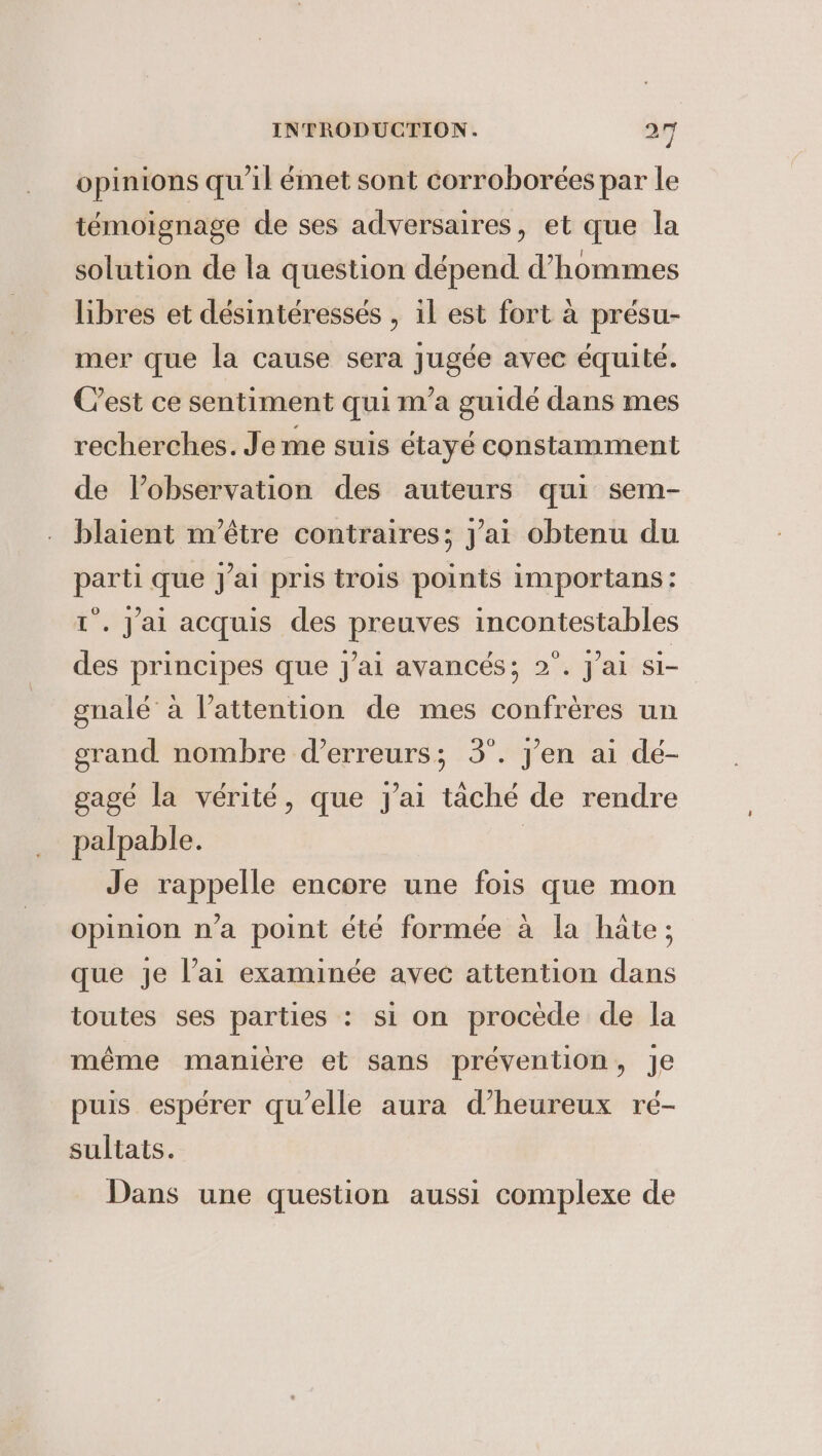 opinions qu'il émet sont corroborées par le témoignage de ses adversaires, et que la solution de la question dépend Vhommes libres et désintéressés , il est fort a présu- mer que la cause sera jugée avec équité. C’est ce sentiment qui m'a guidé dans mes recherches. Je me suis étayé constamment de l’observation des auteurs qui sem- blaient m'être contraires; Jai obtenu du parti que J'ai pris trois points importans : 1°. J'ai acquis des preuves incontestables des principes que j'ai avancés; 2°. jai si- gnalé à Vattention de mes confrères un grand nombre d'erreurs; 3°. yen ai dé- gagé la vérité, que J'ai taché de rendre palpable. | Je rappelle encore une fois que mon opinion n’a point été formée à la hate; que je l’ai examinée avec attention dans toutes ses parties : si on procède de la même manière et sans prévention, Je puis espérer qu'elle aura d’heureux ré- sultats. Dans une question aussi complexe de