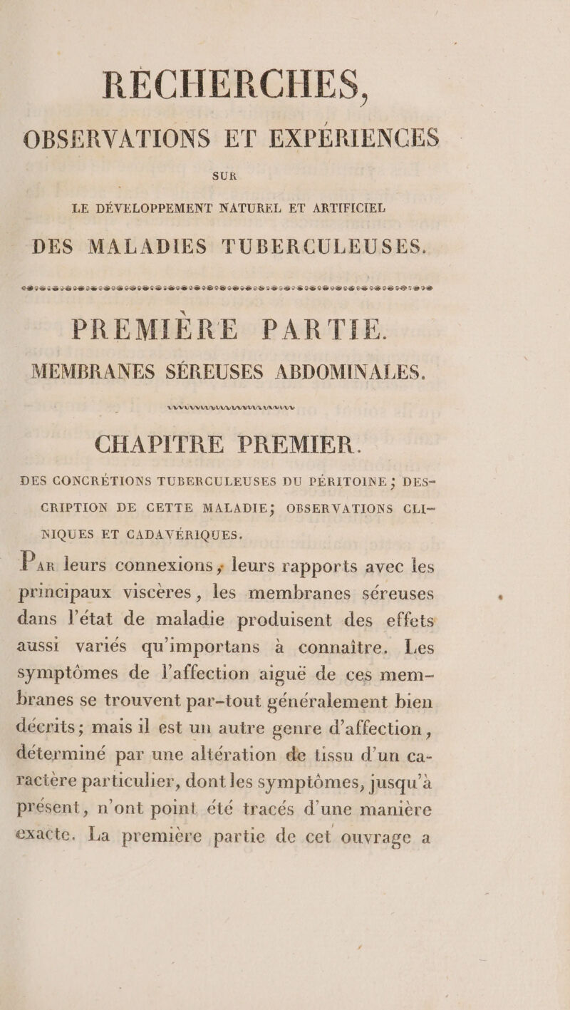 RECHERCHES, OBSERVATIONS ET EXPERIENCES LE DEVELOPPEMENT NATUREL ET ARTIFICIEL DES MALADIES TUBERCULEUSES. PREMIERE PARTIE. MEMBRANES SEREUSES ABDOMINALES. LV U UV II UV IG AV LUE CHAPITRE PREMIER. DES CONCRÉTIONS TUBERCULEUSES DU PÉRITOINE ; DES- CRIPTION DE CETTE MALADIE; OBSERVATIONS CLI- NIQUES ET CADAVERIQUES. Pan leurs connexions ; leurs rapports avec les principaux viscéres, les membranes séreuses dans l’état de maladie produisent des effets aussi variés qu'importans à connaître. Les symptômes de l'affection aiguë de ces mem- branes se trouvent par-tout généralement bien décrits ; mais i] est un autre genre d’affection, déterminé par une altération de tissu d’un ca- ractère particulier, dont les symptômes, jusqu’à présent, n’ont point été tracés d'une manière exacte. La première partie de cet ouvrage a