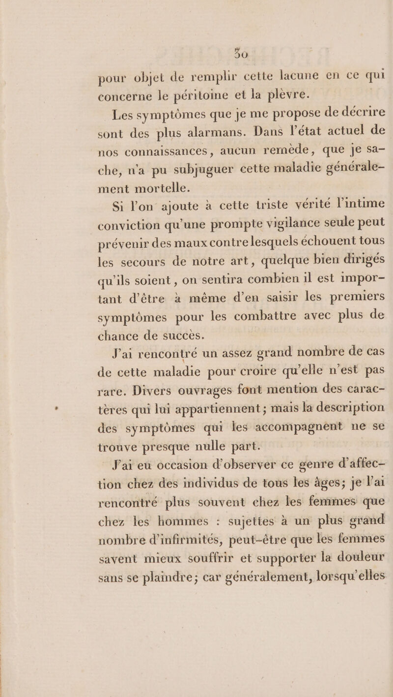 pour objet de remplir cette lacune en ce qui concerne le péritoine et la plevre. | Les symptômes que je me propose de decrire sont des plus alarmans. Dans l’état actuel de nos connaissances, aucun remede, que je sa- che, n'a pu subjuguer cette maladie générale- ment mortelle. Si l'on ajoute à cette triste vérité l’intime conviction qu'une prompte vigilance seule peut prévenir des maux contre lesquels échouent tous les secours de notre art, quelque bien dirigés qu'ils soient , on sentira combien il est impor- tant d’être à même d’en saisir les premiers symptômes pour les combattre avec plus de chance de succes. J'ai rencontré un assez grand nombre de cas de cette maladie pour croire qu’elle n'est pas rare, Divers ouvrages font mention des carac- tères qui lui appartiennent ; mais la description des symptômes qui les accompagnent ne se trouve presque nulle part. J'ai eu occasion d’observer ce genre d’affec- tion chez des individus de tous les âges; je V’ai rencontré plus souvent chez les femmes que chez les hommes : sujettes à un plus erand nombre d’infirmités, peut-être que les femmes savent mieux souffrir et supporter la douleur sans se plaindre; car généralement, lorsqu elles