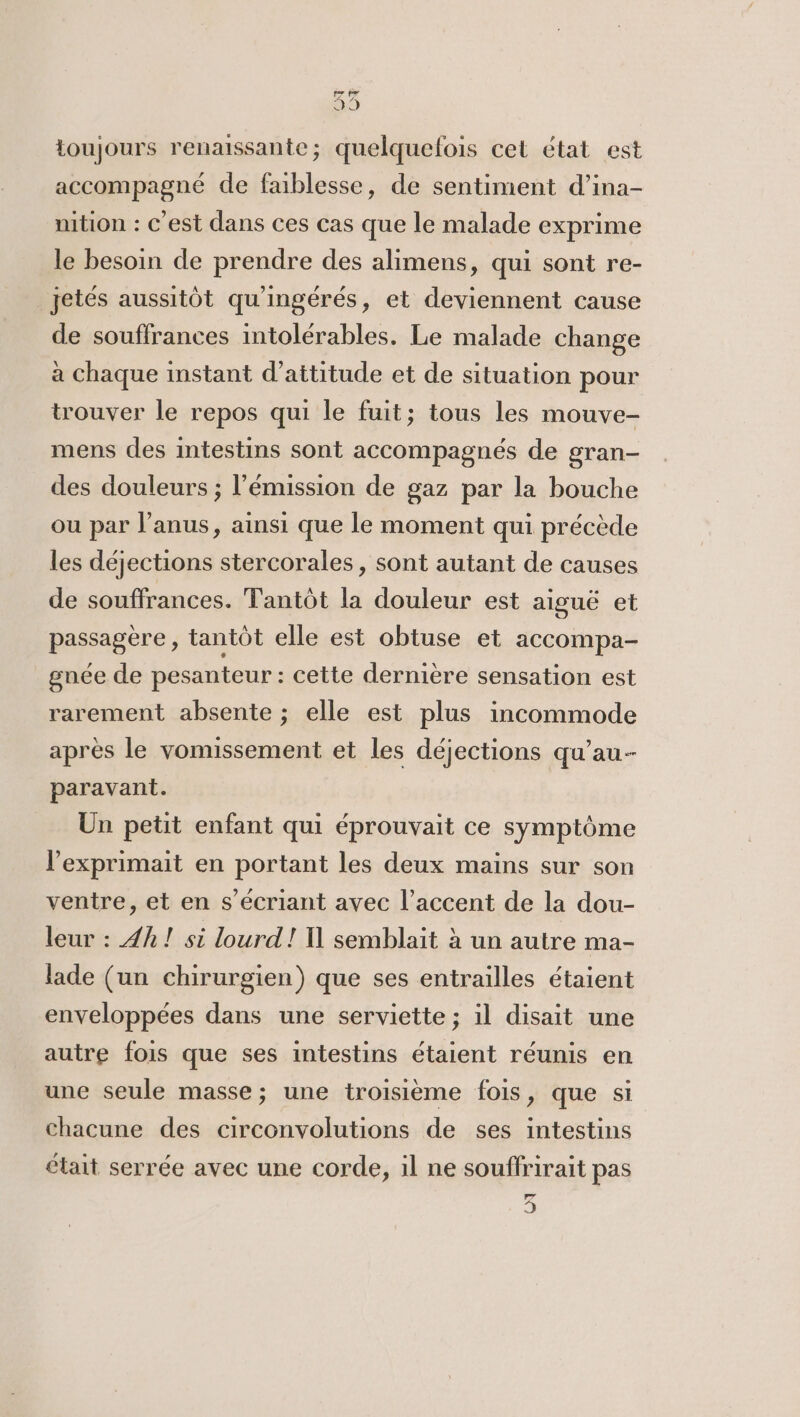 toujours renaissante; quelquefois cet état est accompagné de faiblesse, de sentiment d’ina- nition : c'est dans ces cas que le malade exprime le besoin de prendre des alimens, qui sont re- jetés aussitôt qu'ingérés, et deviennent cause de souffrances intolérables. Le malade change à chaque instant d’attitude et de situation pour trouver le repos qui le fuit; tous les mouve- mens des intestins sont accompagnés de gran- des douleurs ; l'émission de gaz par la bouche ou par l’anus, ainsi que le moment qui précède les déjections stercorales , sont autant de causes de souffrances. Tantôt la douleur est aiguë et passagere , tantôt elle est obtuse et accompa- gnée de pesanteur : cette dernière sensation est rarement absente ; elle est plus incommode apres le vomissement et les déjections qu’au- paravant. Un petit enfant qui éprouvait ce symptôme lexprimait en portant les deux mains sur son ventre, et en s’écriant avec l’accent de la dou- leur : 4h! si lourd! Il semblait à un autre ma- lade (un chirurgien) que ses entrailles étaient enveloppées dans une serviette ; il disait une autre fois que ses intestins étaient réunis en une seule masse; une troisième fois, que si chacune des circonvolutions de ses intestins était serrée avec une corde, il ne souffrirait pas lone 9