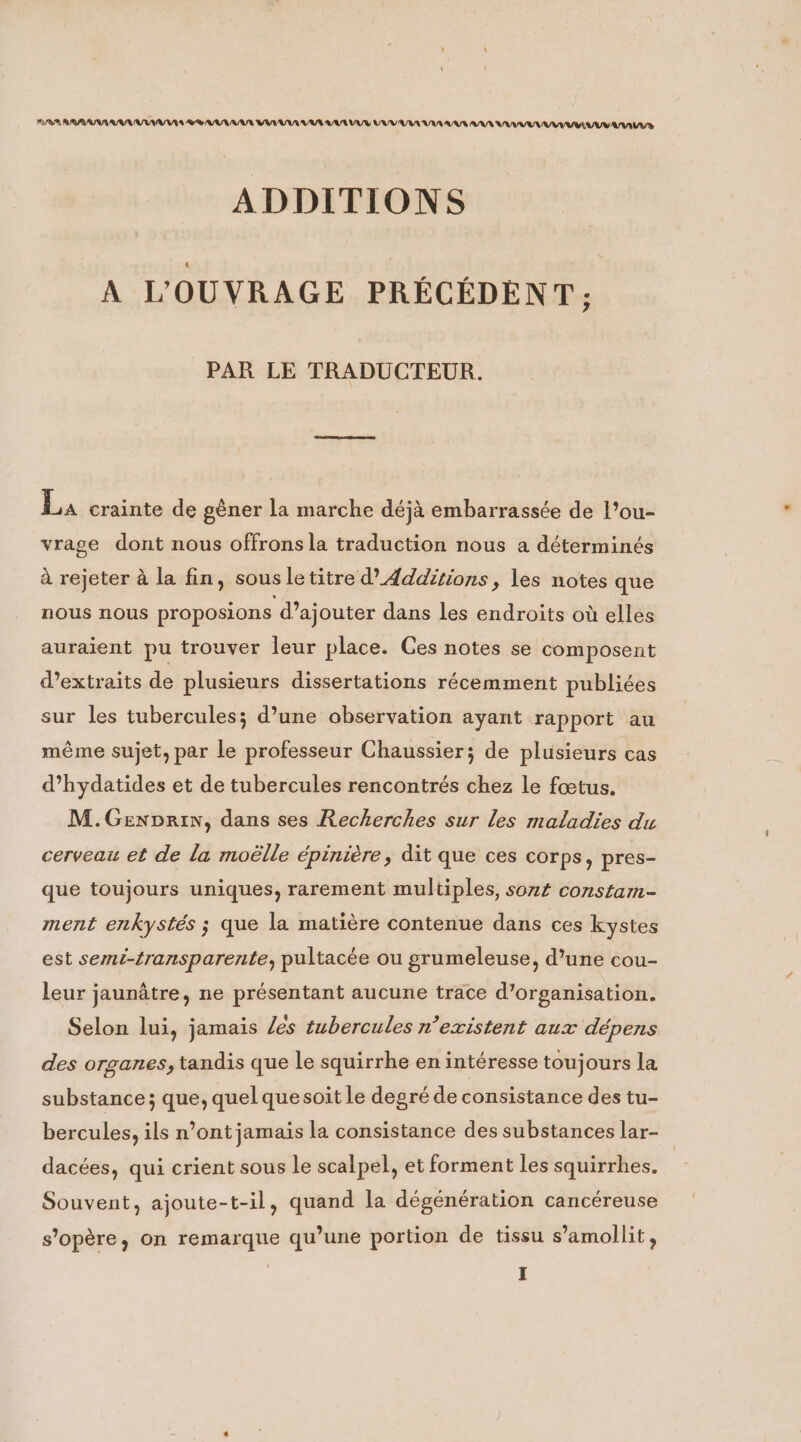 RAYA UUUCUUUVAUS VAULT VUTUULUURUATUUR UV LU LUS AUR UM UVEUUY VUS ADDITIONS A L'OUVRAGE PRECEDENT, PAR LE TRADUCTEUR. La crainte de géner la marche déjà embarrassée de l’ou- vrage dont nous offrons la traduction nous a déterminés à rejeter à la fin, sous le titre d’ Additions , les notes que nous nous proposions d’ajouter dans les endroits où elles auraient pu trouver leur place. Ces notes se composent d’extraits de plusieurs dissertations récemment publiées sur les tubercules; d’une observation ayant rapport au même sujet, par le professeur Chaussier; de plusieurs cas d’hydatides et de tubercules rencontrés chez le fœtus. M.Genprin, dans ses Recherches sur les maladies du cerveau et de la moëlle épinière, dit que ces corps, pres- que toujours uniques, rarement multiples, sont constam- ment enkystés ; que la matière contenue dans ces kystes est semi-transparente, pultacée ou grumeleuse, d’une cou- leur jaunatre, ne présentant aucune trace d’organisation. Selon lui, jamais des tubercules n’existent aux dépens des organes, tandis que le squirrhe en intéresse toujours la substance; que, quel quesoit le degré de consistance des tu- bercules, ils n’ont jamais la consistance des substances lar- _ dacées, qui crient sous le scalpel, et forment les squirrhes. Souvent, ajoute-t-il, quand la dégénération cancéreuse s'opère, on remarque qu’une portion de tissu s’amollit,