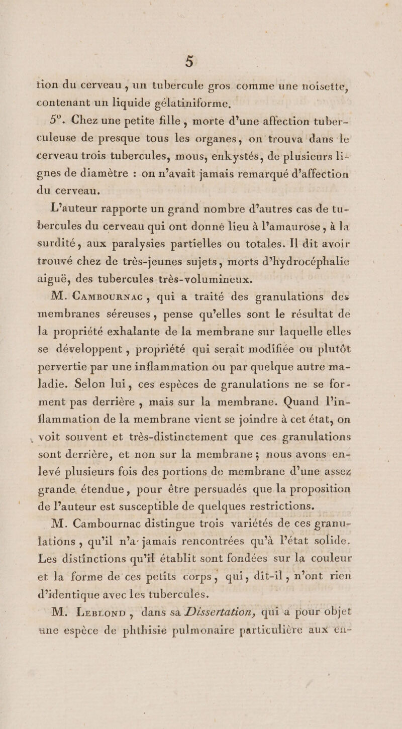 tion du cerveau, un tubercule gros comme une noisette, contenant un liquide gélatiniforme, | 5°. Chez une petite fille, morte d’une affection tuber- culeuse de presque tous les organes, on trouva dans le cerveau trois tubercules, mous, enkystés, de plusieurs li- gnes de diamètre : on n’avait jamais remarqué d'affection du cerveau. L’auteur rapporte un grand nombre d’autres cas de tu- bercules du cerveau qui ont donné lieu à l’amaurose, à la surdité, aux paralysies partielles ou totales. Il dit avoir trouvé chez de très-jeunes sujets, morts d’hydrocéphalie aiguë, des tubercules très-volumineux. M. Cameournac, qui a traité des granulations des membranes séreuses , pense qu’elles sont le résultat de la propriété exhalante de la membrane sur laquelle elles se développent , propriété qui serait modifiée ou plutôt pervertie par une inflammation ou par quelque autre ma- ladie. Selon lui, ces espèces de granulations ne se for- ment pas derrière , mais sur la membrane. Quand l’in- flammation de la membrane vient se joindre à cet état, on , voit souvent et très-distinctement que ces granulations sont derrière, et non sur la membrane; nous avons en- levé plusieurs fois des portions de membrane d’une assez grande, étendue, pour être persuadés que la proposition de l’auteur est susceptible de quelques restrictions. M. Cambournac distingue trois variétés de ces granu- lations , qu’il n’a’ jamais rencontrées qu’à l’état solide, Les distinctions qu’il établit sont fondées sur la couleur et la forme de ces petits corps, qui, dit-il, n’ont rien d’identique avec les tubercules. M. Lesronp, dans sa Dissertation, qui a pour objet ane espèce de phthisie pulmonaire particulière aux en-