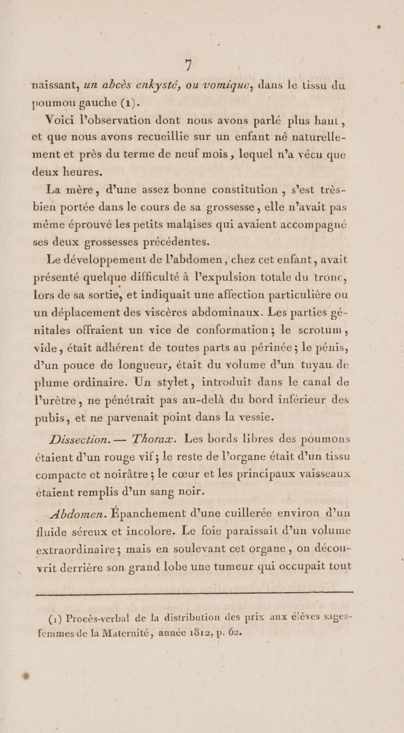 naissant, un abcès enkysté, ou vomique, dans le tissu du poumou gauche (1). ; Voici l’observation dont nous avons parlé plus haut, et que nous avons recueillie sur un enfant né naturelle- ment et près du terme de neuf mois, lequel n’a vécu que deux heures. La mère, d’une assez bonne constitution , s’est très- bien portée dans le cours de sa grossesse , elle n’avait pas même éprouvé les petits malaises qui avaient accompagné ses deux grossesses précédentes. Le développement de abdomen, chez cet enfant, avait présenté quelque difficulté à expulsion totale du tronc, lors de sa sortie, et indiquait une affection particulière ou un déplacement des viscères abdominaux. Les parties pé- nitales offraient un vice de conformation; le scrotum, vide, était adhérent de toutes parts au périnée; le pénis, d’un pouce de longueur, était du volume d’un tuyau de plume ordinaire. Un stylet, introduit dans le canal de l’urètre, ne pénétrait pas au-delà du bord inférieur des pubis, et ne parvenait point dans la vessie. Dissection. — Thorax. Les bords libres des poumons étaient d’un rouge vif; le reste de l’organe était d’un tissu compacte et noirâtre ; le cœur et les principaux vaisseaux étaient remplis d’un sang noir. Abdomen. Epanchement d’une cuillerée environ d’un fluide séreux et incolore. Le foie paraissait d’un volume extraordinaire; mais en soulevant cet organe , on décou- vrit derrière son grand lobe une tumeur qui occupait tout oo oo à (1) Procès-verbal de la distribution des prix aux élèves sages- femmes de la Maternité, année 1812, p. 62.